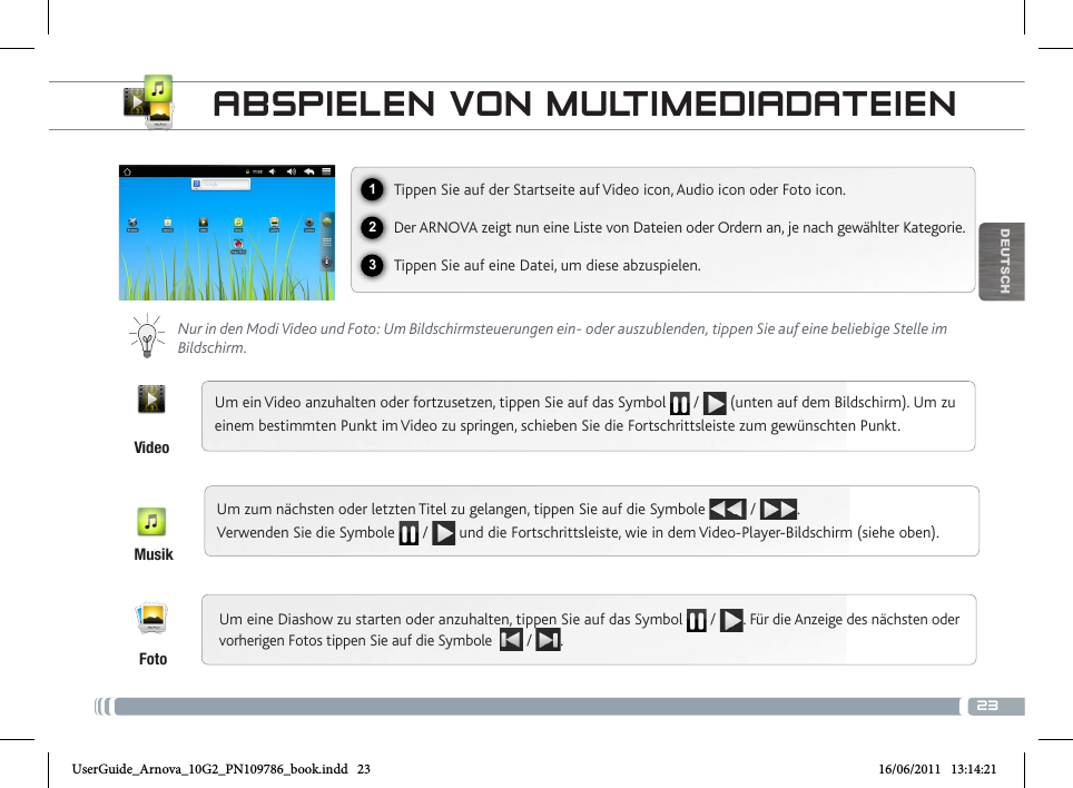 23123DEUTSCHABSPIELEN VON MULTIMEDIADATEIENVideoMusikFotoTippen Sie auf der Startseite auf Video icon, Audio icon oder Foto icon.Der ARNOVA zeigt nun eine Liste von Dateien oder Ordern an, je nach gewählter Kategorie.Tippen Sie auf eine Datei, um diese abzuspielen.  Nur in den Modi Video und Foto: Um Bildschirmsteuerungen ein- oder auszublenden, tippen Sie auf eine beliebige Stelle im Bildschirm.Um ein Video anzuhalten oder fortzusetzen, tippen Sie auf das Symbol   /   (unten auf dem Bildschirm). Um zu einem bestimmten Punkt im Video zu springen, schieben Sie die Fortschrittsleiste zum gewünschten Punkt. Um zum nächsten oder letzten Titel zu gelangen, tippen Sie auf die Symbole   /  .  Verwenden Sie die Symbole   /   und die Fortschrittsleiste, wie in dem Video-Player-Bildschirm (siehe oben).Um eine Diashow zu starten oder anzuhalten, tippen Sie auf das Symbol   /  . Für die Anzeige des nächsten oder vorherigen Fotos tippen Sie auf die Symbole   /  .UserGuide_Arnova_10G2_PN109786_book.indd   23 16/06/2011   13:14:21