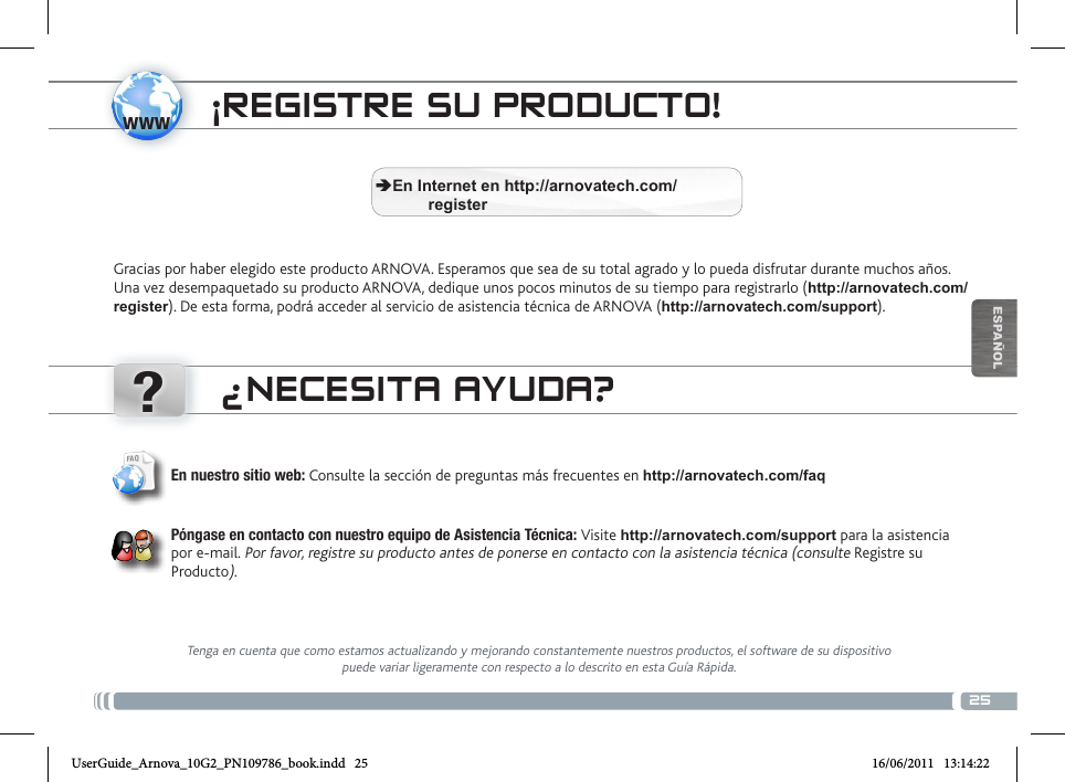 www?25ESPAÑOLÜBERTRAGEN VON MEDIADATEIEN¡REGISTRE SU PRODUCTO!Gracias por haber elegido este producto ARNOVA. Esperamos que sea de su total agrado y lo pueda disfrutar durante muchos años. Una vez desempaquetado su producto ARNOVA, dedique unos pocos minutos de su tiempo para registrarlo (http://arnovatech.com/register). De esta forma, podrá acceder al servicio de asistencia técnica de ARNOVA (http://arnovatech.com/support).  ÄEn Internet en http://arnovatech.com/          register¿NECESITA AYUDA?Tenga en cuenta que como estamos actualizando y mejorando constantemente nuestros productos, el software de su dispositivo puede variar ligeramente con respecto a lo descrito en esta Guía Rápida.En nuestro sitio web: Consulte la sección de preguntas más frecuentes en http://arnovatech.com/faq   Póngase en contacto con nuestro equipo de Asistencia Técnica: Visite http://arnovatech.com/support para la asistencia por e-mail. Por favor, registre su producto antes de ponerse en contacto con la asistencia técnica (consulte Registre su Producto).UserGuide_Arnova_10G2_PN109786_book.indd   25 16/06/2011   13:14:22