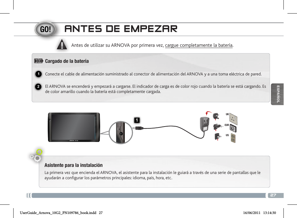 2712▲!1EURUSUKESPAÑOLANTES DE EMPEZARAsistente para la instalaciónLa primera vez que encienda el ARNOVA, el asistente para la instalación le guiará a través de una serie de pantallas que le ayudarán a configurar los parámetros principales: idioma, país, hora, etc.Antes de utilizar su ARNOVA por primera vez, cargue completamente la batería.Cargado de la bateríaConecte el cable de alimentación suministrado al conector de alimentación del ARNOVA y a una toma eléctrica de pared.El ARNOVA se encenderá y empezará a cargarse. El indicador de carga es de color rojo cuando la batería se está cargando. Es de color amarillo cuando la batería está completamente cargada.UserGuide_Arnova_10G2_PN109786_book.indd   27 16/06/2011   13:14:30