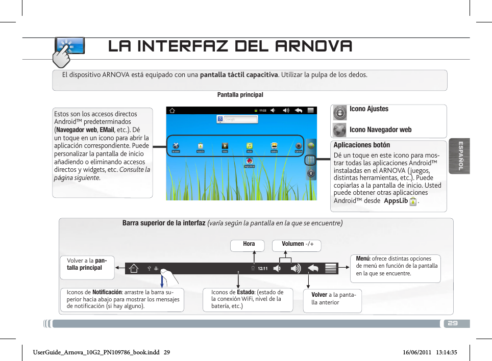 29▼▼▼▼▼▼ESPAÑOLLA INTERFAZ DEL ARNOVABarra superior de la interfaz (varía según la pantalla en la que se encuentre)Volver a la pan-talla principalVolver a la panta-lla anteriorMenú: ofrece distintas opciones de menú en función de la pantalla en la que se encuentre.El dispositivo ARNOVA está equipado con una pantalla táctil capacitiva. Utilizar la pulpa de los dedos.Pantalla principalAplicaciones botónDé un toque en este icono para mos-trar todas las aplicaciones Android™ instaladas en el ARNOVA ( juegos, distintas herramientas, etc.). Puede copiarlas a la pantalla de inicio. Usted puede obtener otras aplicaciones Android™ desde  AppsLib .   Estos son los accesos directos Android™ predeterminados (Navegador web, EMail, etc.). Dé un toque en un icono para abrir la aplicación correspondiente. Puede personalizar la pantalla de inicio añadiendo o eliminando accesos directos y widgets, etc. Consulte la página siguiente.Iconos de Estado: (estado de la conexión WiFi, nivel de la batería, etc.)Iconos de Notificación: arrastre la barra su-perior hacia abajo para mostrar los mensajes de notificación (si hay alguno).Hora Volumen -/+Icono Ajustes Icono Navegador webUserGuide_Arnova_10G2_PN109786_book.indd   29 16/06/2011   13:14:35