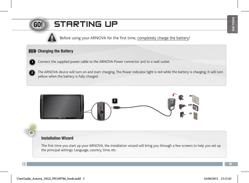 312▲!1EURUSUKENGLISHSTARTING UPInstallation WizardThe first time you start up your ARNOVA, the installation wizard will bring you through a few screens to help you set up the principal settings: Language, country, time, etc. Before using your ARNOVA for the rst time, completely charge the battery!Charging the BatteryConnect the supplied power cable to the ARNOVA Power connector and to a wall outlet.The ARNOVA device will turn on and start charging. The Power indicator light is red while the battery is charging. It will turn yellow when the battery is fully charged.Volume + / Volume -Charging indicator: Red light: battery charging /  Green: battery charged.   On/Off button: enables to turn on or turn off the device.   Headphone jack USB Host port: to connect a keyboard, a mouse or a mass storage USB device.  Go on the Home screen, tap on the Menu icon  , then select Settings/USB Mode select. If the Host Mode is off, tap on the Host Mode line to turn it on. Important: turn off the Host Mode after use.  Micro-USB port: to connect your ARNOVA to your computer, using the included USB cable (to transfer files)  Micro-SD card  Power connector                     Microphone                        CameraUserGuide_Arnova_10G2_PN109786_book.indd   3 16/06/2011   13:13:43