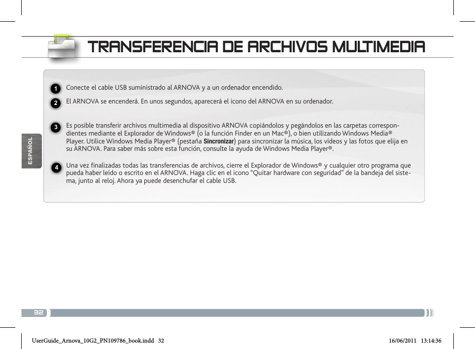 32USBESPAÑOLTRANSFERENCIA DE ARCHIVOS MULTIMEDIAConecte el cable USB suministrado al ARNOVA y a un ordenador encendido.El ARNOVA se encenderá. En unos segundos, aparecerá el icono del ARNOVA en su ordenador. Es posible transferir archivos multimedia al dispositivo ARNOVA copiándolos y pegándolos en las carpetas correspon-dientes mediante el Explorador de Windows® (o la función Finder en un Mac®), o bien utilizando Windows Media® Player. Utilice Windows Media Player® (pestaña Sincronizar) para sincronizar la música, los vídeos y las fotos que elija en su ARNOVA. Para saber más sobre esta función, consulte la ayuda de Windows Media Player®.Una vez finalizadas todas las transferencias de archivos, cierre el Explorador de Windows® y cualquier otro programa que pueda haber leído o escrito en el ARNOVA. Haga clic en el icono “Quitar hardware con seguridad” de la bandeja del siste-ma, junto al reloj. Ahora ya puede desenchufar el cable USB.2341UserGuide_Arnova_10G2_PN109786_book.indd   32 16/06/2011   13:14:36