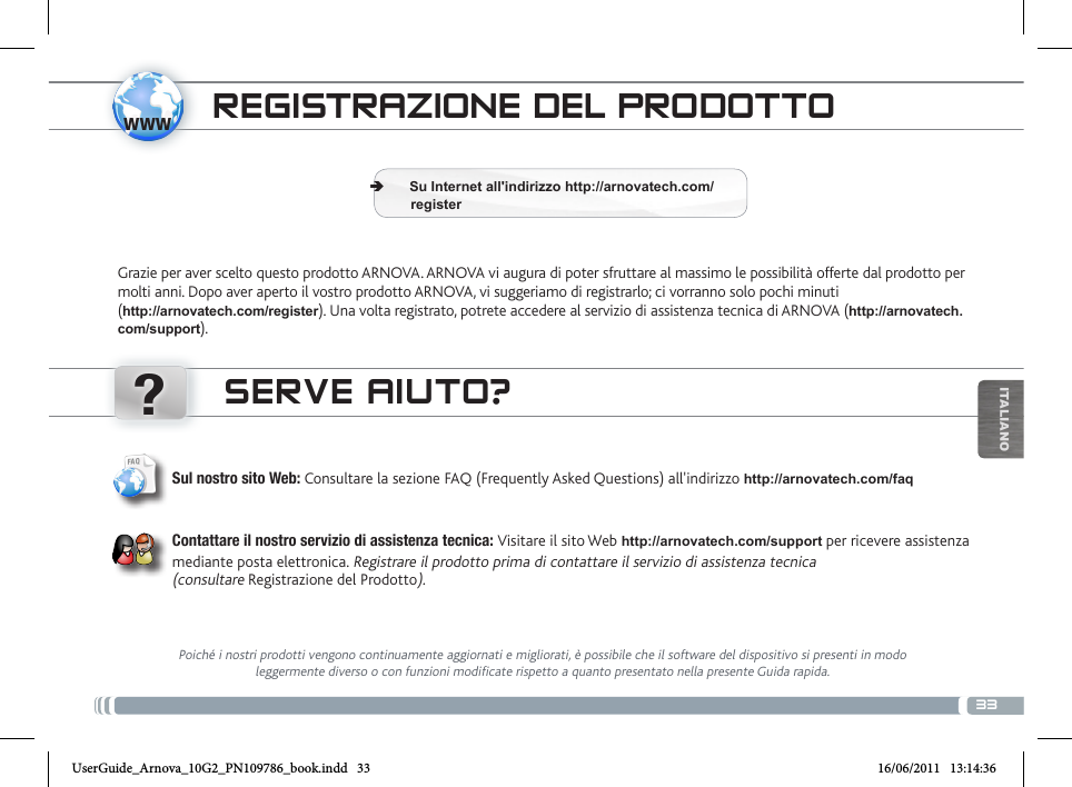 www?33ITALIANOTRANSFERENCIA DE ARCHIVOS MULTIMEDIAREGISTRAZIONE DEL PRODOTTOGrazie per aver scelto questo prodotto ARNOVA. ARNOVA vi augura di poter sfruttare al massimo le possibilità offerte dal prodotto per molti anni. Dopo aver aperto il vostro prodotto ARNOVA, vi suggeriamo di registrarlo; ci vorranno solo pochi minuti  (http://arnovatech.com/register). Una volta registrato, potrete accedere al servizio di assistenza tecnica di ARNOVA (http://arnovatech.com/support).  ÄSu Internet all&apos;indirizzo http://arnovatech.com/             registerSERVE AIUTO?Poiché i nostri prodotti vengono continuamente aggiornati e migliorati, è possibile che il software del dispositivo si presenti in modo leggermente diverso o con funzioni modificate rispetto a quanto presentato nella presente Guida rapida.Sul nostro sito Web: Consultare la sezione FAQ (Frequently Asked Questions) all&apos;indirizzo http://arnovatech.com/faq   Contattare il nostro servizio di assistenza tecnica: Visitare il sito Web http://arnovatech.com/support per ricevere assistenza mediante posta elettronica. Registrare il prodotto prima di contattare il servizio di assistenza tecnica  (consultare Registrazione del Prodotto).UserGuide_Arnova_10G2_PN109786_book.indd   33 16/06/2011   13:14:36