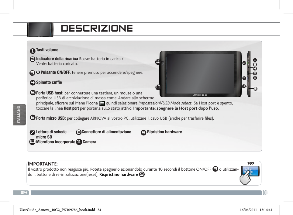 34???13456721234567810111091198ITALIANODESCRIZIONEPulsanti per il volume: per alzare/abbassare il volume  Pulsante ON/OFF: tenere premuto per accendere/spegnere.Per posizionare il dispositivo in modalità standby (ed avviare avvio rapido) premere il tasto Power una volta. Se il tasto Power viene mantenuto premuto, appare una finestra con una lista di opzioni. Per chiudere ARCHOS completamente passare al “Spegni”.  AltoparlanteSpinotto cuffiePorta USB: per collegare ARCHOS al vostro PC, utilizzare il cavo USB (anche per trasferire files e ricaricare la batteria)  - Acceso:  / lampeggiante:  (disponibile solo su alcuni modelli)Connettori Accessori: per collegare ARCHOS ad altri dispositivi e alla DVR station.:  Tasti volume Indicatore della ricarica Rosso: batteria in carica /  Verde: batteria caricata. Pulsante ON/OFF: tenere premuto per accendere/spegnere.  Spinotto cuffiePorta USB host: per connettere una tastiera, un mouse o una  periferica USB di archiviazione di massa come. Andare allo schermo  principale, sfiorare sul Menu l’icona   quindi selezionare Impostazioni/USB Mode select. Se Host port è spento, toccare la linea Host port per portarla sullo stato attivo. Importante: spegnere la Host port dopo l’uso.  Porta micro USB: per collegare ARNOVA al vostro PC, utilizzare il cavo USB (anche per trasferire files). Lettore di schede   Connettore di alimentazione               Ripristino hardware micro SD Microfono incorporato       Camera  IMPORTANTE:Il vostro prodotto non reagisce più. Potete spegnerlo azionandolo durante 10 secondi il bottone ON/OFF  3 o utilizzan-do il bottone di re-inizalizzazione(reset), Rispristino hardware 9.UserGuide_Arnova_10G2_PN109786_book.indd   34 16/06/2011   13:14:41