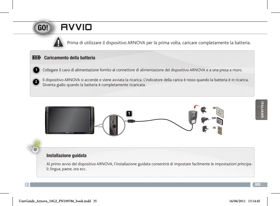 3512▲!1EURUSUKITALIANOAVVIOInstallazione guidataAl primo avvio del dispositivo ARNOVA, l&apos;installazione guidata consentirà di impostare facilmente le impostazioni principa-li: lingua, paese, ora ecc. Prima di utilizzare il dispositivo ARNOVA per la prima volta, caricare completamente la batteria.Caricamento della batteriaCollegare il cavo di alimentazione fornito al connettore di alimentazione del dispositivo ARNOVA e a una presa a muro.Il dispositivo ARNOVA si accende e viene avviata la ricarica. L’indicatore della carica è rosso quando la batteria è in ricarica. Diventa giallo quando la batteria è completamente ricaricata.Tasti volume Indicatore della ricarica Rosso: batteria in carica /  Verde: batteria caricata. Pulsante ON/OFF: tenere premuto per accendere/spegnere.  Spinotto cuffiePorta USB host: per connettere una tastiera, un mouse o una  periferica USB di archiviazione di massa come. Andare allo schermo  principale, sfiorare sul Menu l’icona   quindi selezionare Impostazioni/USB Mode select. Se Host port è spento, toccare la linea Host port per portarla sullo stato attivo. Importante: spegnere la Host port dopo l’uso.  Porta micro USB: per collegare ARNOVA al vostro PC, utilizzare il cavo USB (anche per trasferire files). Lettore di schede   Connettore di alimentazione               Ripristino hardware micro SD Microfono incorporato       Camera  UserGuide_Arnova_10G2_PN109786_book.indd   35 16/06/2011   13:14:45