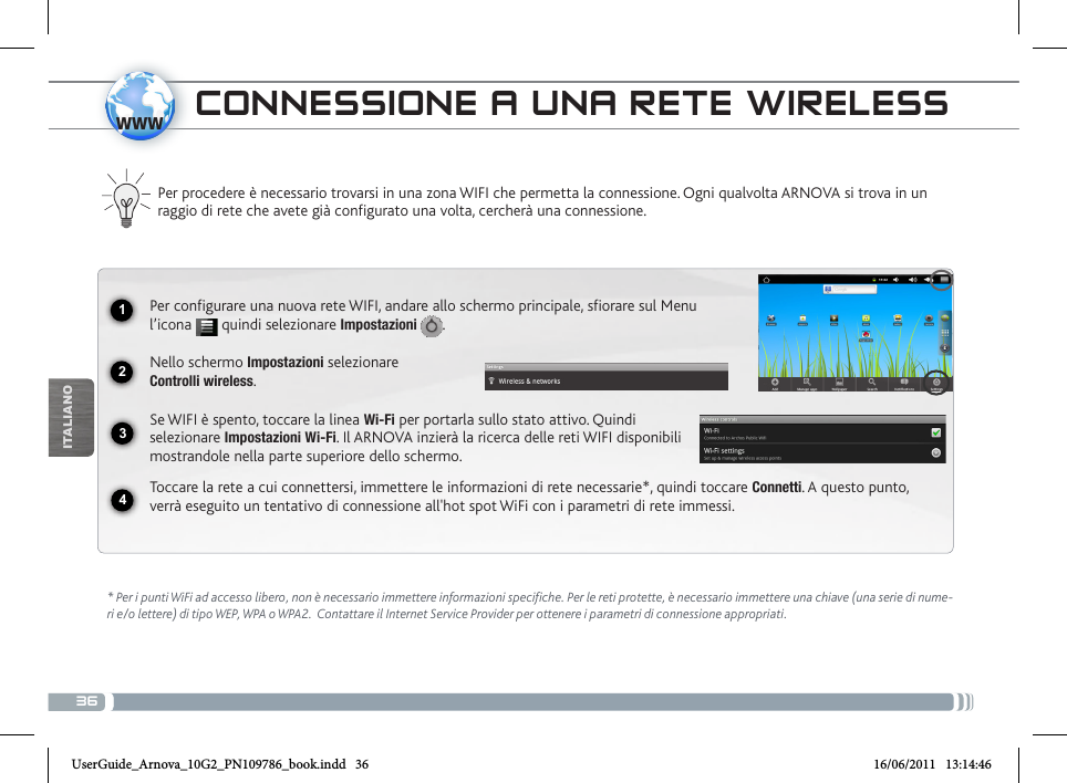 361234wwwITALIANOCONNESSIONE A UNA RETE WIRELESS Per procedere è necessario trovarsi in una zona WIFI che permetta la connessione. Ogni qualvolta ARNOVA si trova in un raggio di rete che avete già configurato una volta, cercherà una connessione.* Per i punti WiFi ad accesso libero, non è necessario immettere informazioni specifiche. Per le reti protette, è necessario immettere una chiave (una serie di nume-ri e/o lettere) di tipo WEP, WPA o WPA2.  Contattare il Internet Service Provider per ottenere i parametri di connessione appropriati.Per configurare una nuova rete WIFI, andare allo schermo principale, sfiorare sul Menu l’icona   quindi selezionare Impostazioni  .Nello schermo Impostazioni selezionare  Controlli wireless.Se WIFI è spento, toccare la linea Wi-Fi per portarla sullo stato attivo. Quindi selezionare Impostazioni Wi-Fi. Il ARNOVA inzierà la ricerca delle reti WIFI disponibili mostrandole nella parte superiore dello schermo.Toccare la rete a cui connettersi, immettere le informazioni di rete necessarie*, quindi toccare Connetti. A questo punto, verrà eseguito un tentativo di connessione all&apos;hot spot WiFi con i parametri di rete immessi.UserGuide_Arnova_10G2_PN109786_book.indd   36 16/06/2011   13:14:46