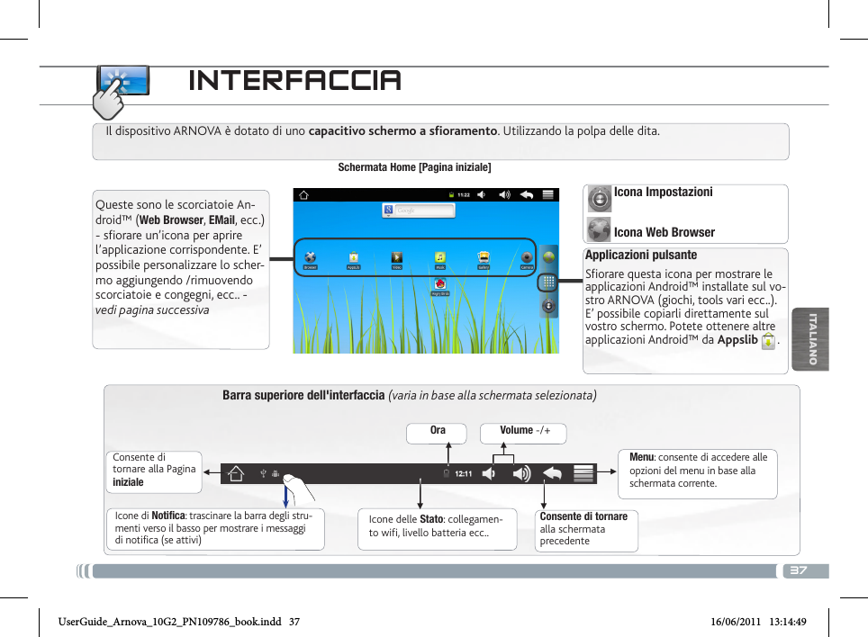 37▼▼▼▼▼▼ITALIANOINTERFACCIABarra superiore dell&apos;interfaccia (varia in base alla schermata selezionata)Consente di tornare alla Pagina inizialeConsente di tornare alla schermata precedenteMenu: consente di accedere alle opzioni del menu in base alla schermata corrente.Il dispositivo ARNOVA è dotato di uno capacitivo schermo a sfioramento. Utilizzando la polpa delle dita.Schermata Home [Pagina iniziale]Applicazioni pulsanteSfiorare questa icona per mostrare le applicazioni Android™ installate sul vo-stro ARNOVA (giochi, tools vari ecc..). E’ possibile copiarli direttamente sul vostro schermo. Potete ottenere altre applicazioni Android™ da Appslib . Icone delle Stato: collegamen-to wifi, livello batteria ecc..Icone di Notifica: trascinare la barra degli stru-menti verso il basso per mostrare i messaggi di notifica (se attivi)Queste sono le scorciatoie An-droid™ (Web Browser, EMail, ecc.) - sfiorare un’icona per aprire l’applicazione corrispondente. E’ possibile personalizzare lo scher-mo aggiungendo /rimuovendo scorciatoie e congegni, ecc.. - vedi pagina successivaOra Volume -/+Icona ImpostazioniIcona Web BrowserUserGuide_Arnova_10G2_PN109786_book.indd   37 16/06/2011   13:14:49