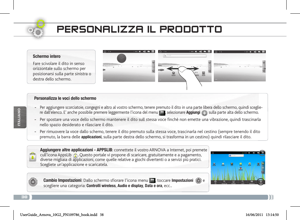 38ITALIANOPersonalizza le voci dello schermo -Per aggiungere scorciatoie, congegni e altro al vostro schermo, tenere premuto il dito in una parte libera dello schermo, quindi sceglie-re dall’elenco. E’ anche possibile premere leggermente l’icona del menu  , selezionare Aggiungi  sulla parte alta dello schermo. -Per spostare una voce dello schermo mantenere il dito sull stessa voce finchè non emette una vibrazione, quindi trascinarla nello spazio desiderato e rilasciare il dito. -Per rimuovere la voce dallo schemo, tenere il dito premuto sulla stessa voce, trascinarla nel cestino (sempre tenendo il dito premuto, la barra delle applicazioni, sulla parte destra dello schermo, si trasforma in un cestino) quindi rilasciare il dito.PERSONALIZZA IL PRODOTTOCambio Impostazioni: Dallo schermo sfiorare l’icona menu  , toccare Impostazioni    e scegliere una categoria: Controlli wireless, Audio e display, Data e ora, ecc..Schermo interoFare scivolare il dito in senso orizzontale sullo schermo per posizionarsi sulla parte sinistra o destra dello schermo. Aggiungere altre applicazioni - APPSLIB: connettete il vostro ARNOVA a Internet, poi premete cull’icona AppsLib  . Questo portale vi propone di scaricare, gratuitamente e a pagamento, diverse migliaia di applicazioni, come quelle relative a giochi divertenti o a servizi più pratici. Scegliete un’applicazione e scaricatela.UserGuide_Arnova_10G2_PN109786_book.indd   38 16/06/2011   13:14:50