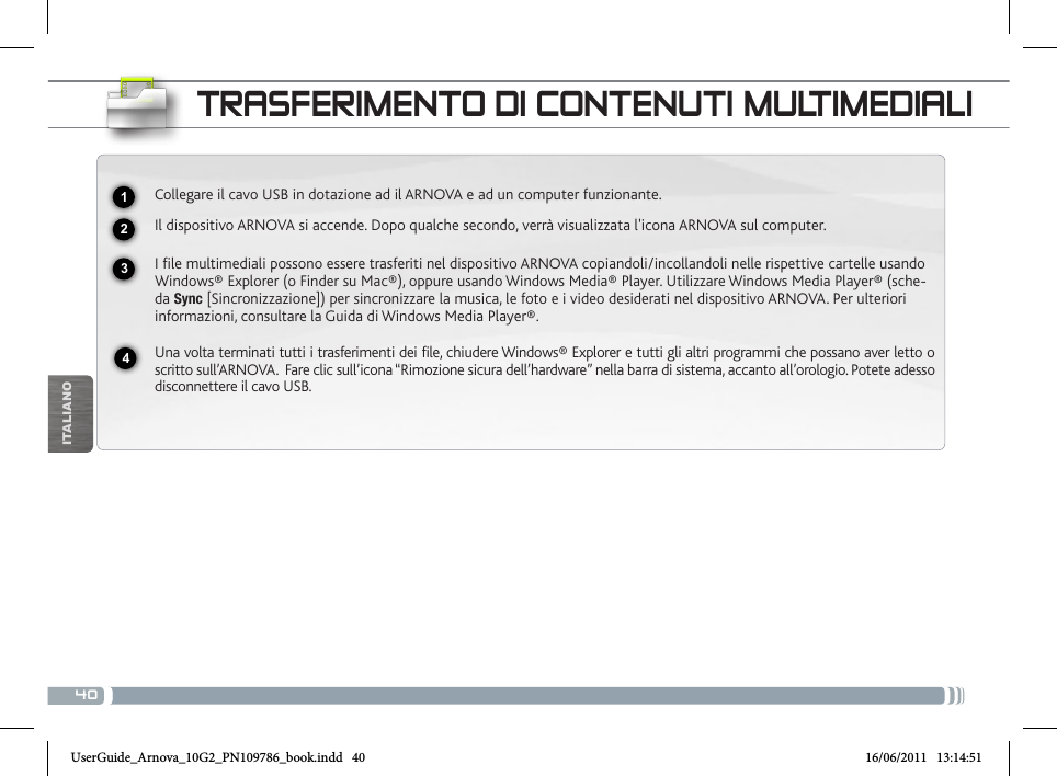 40USBITALIANOTRASFERIMENTO DI CONTENUTI MULTIMEDIALICollegare il cavo USB in dotazione ad il ARNOVA e ad un computer funzionante.Il dispositivo ARNOVA si accende. Dopo qualche secondo, verrà visualizzata l&apos;icona ARNOVA sul computer.I file multimediali possono essere trasferiti nel dispositivo ARNOVA copiandoli/incollandoli nelle rispettive cartelle usando Windows® Explorer (o Finder su Mac®), oppure usando Windows Media® Player. Utilizzare Windows Media Player® (sche-da Sync [Sincronizzazione]) per sincronizzare la musica, le foto e i video desiderati nel dispositivo ARNOVA. Per ulteriori informazioni, consultare la Guida di Windows Media Player®.Una volta terminati tutti i trasferimenti dei file, chiudere Windows® Explorer e tutti gli altri programmi che possano aver letto o scritto sull’ARNOVA.  Fare clic sull’icona “Rimozione sicura dell’hardware” nella barra di sistema, accanto all’orologio. Potete adesso disconnettere il cavo USB.2341UserGuide_Arnova_10G2_PN109786_book.indd   40 16/06/2011   13:14:51