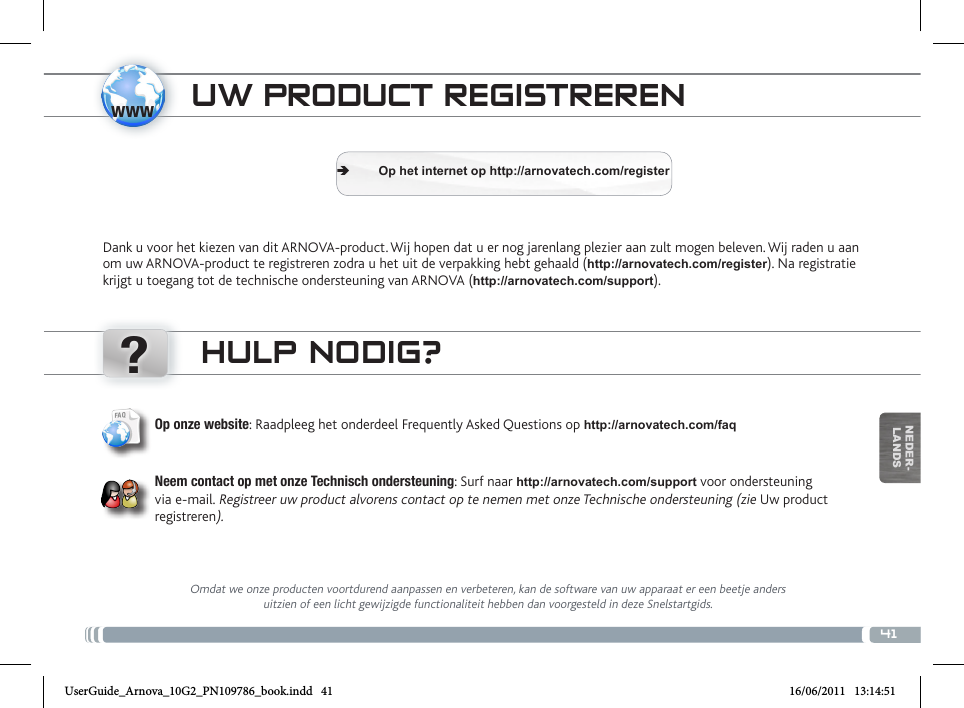 www?41NEDER-LANDSTRASFERIMENTO DI CONTENUTI MULTIMEDIALIUW PRODUCT REGISTRERENDank u voor het kiezen van dit ARNOVA-product. Wij hopen dat u er nog jarenlang plezier aan zult mogen beleven. Wij raden u aan om uw ARNOVA-product te registreren zodra u het uit de verpakking hebt gehaald (http://arnovatech.com/register). Na registratie krijgt u toegang tot de technische ondersteuning van ARNOVA (http://arnovatech.com/support).  ÄOp het internet op http://arnovatech.com/registerHULP NODIG?Omdat we onze producten voortdurend aanpassen en verbeteren, kan de software van uw apparaat er een beetje anders uitzien of een licht gewijzigde functionaliteit hebben dan voorgesteld in deze Snelstartgids.Op onze website: Raadpleeg het onderdeel Frequently Asked Questions op http://arnovatech.com/faq   Neem contact op met onze Technisch ondersteuning: Surf naar http://arnovatech.com/support voor ondersteuning via e-mail. Registreer uw product alvorens contact op te nemen met onze Technische ondersteuning (zie Uw product registreren).UserGuide_Arnova_10G2_PN109786_book.indd   41 16/06/2011   13:14:51