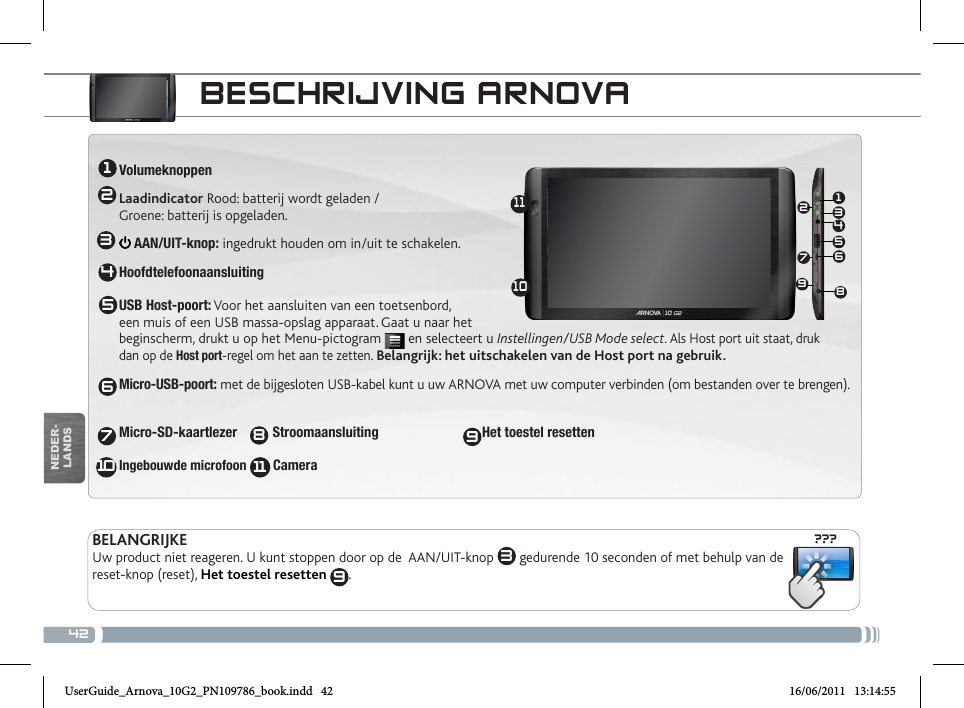 42???13456721234567810111091198NEDER-LANDSBESCHRIJVING ARNOVAVolumeknoppenLaadindicator Rood: batterij wordt geladen /  Groene: batterij is opgeladen. AAN/UIT-knop: ingedrukt houden om in/uit te schakelen.Hoofdtelefoonaansluiting  USB Host-poort: Voor het aansluiten van een toetsenbord,  een muis of een USB massa-opslag apparaat. Gaat u naar het  beginscherm, drukt u op het Menu-pictogram   en selecteert u Instellingen/USB Mode select. Als Host port uit staat, druk  dan op de Host port-regel om het aan te zetten. Belangrijk: het uitschakelen van de Host port na gebruik.Micro-USB-poort: met de bijgesloten USB-kabel kunt u uw ARNOVA met uw computer verbinden (om bestanden over te brengen). Micro-SD-kaartlezer   Stroomaansluiting                    Het toestel resetten  Ingebouwde microfoon        Camera  BELANGRIJKEUw product niet reageren. U kunt stoppen door op de  AAN/UIT-knop  3 gedurende 10 seconden of met behulp van de reset-knop (reset), Het toestel resetten  9.UserGuide_Arnova_10G2_PN109786_book.indd   42 16/06/2011   13:14:55