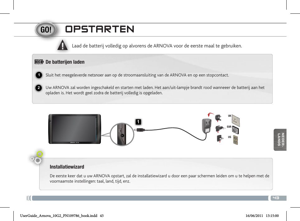 4312▲!1EURUSUKNEDER-LANDSOPSTARTENInstallatiewizardDe eerste keer dat u uw ARNOVA opstart, zal de installatiewizard u door een paar schermen leiden om u te helpen met de voornaamste instellingen: taal, land, tijd, enz. Laad de batterij volledig op alvorens de ARNOVA voor de eerste maal te gebruiken.De batteren ladenSluit het meegeleverde netsnoer aan op de stroomaansluiting van de ARNOVA en op een stopcontact.Uw ARNOVA zal worden ingeschakeld en starten met laden. Het aan/uit-lampje brandt rood wanneeer de batterij aan het opladen is. Het wordt geel zodra de batterij volledig is opgeladen.VolumeknoppenLaadindicator Rood: batterij wordt geladen /  Groene: batterij is opgeladen. AAN/UIT-knop: ingedrukt houden om in/uit te schakelen.Hoofdtelefoonaansluiting  USB Host-poort: Voor het aansluiten van een toetsenbord,  een muis of een USB massa-opslag apparaat. Gaat u naar het  beginscherm, drukt u op het Menu-pictogram   en selecteert u Instellingen/USB Mode select. Als Host port uit staat, druk  dan op de Host port-regel om het aan te zetten. Belangrijk: het uitschakelen van de Host port na gebruik.Micro-USB-poort: met de bijgesloten USB-kabel kunt u uw ARNOVA met uw computer verbinden (om bestanden over te brengen). Micro-SD-kaartlezer   Stroomaansluiting                    Het toestel resetten  Ingebouwde microfoon        Camera  UserGuide_Arnova_10G2_PN109786_book.indd   43 16/06/2011   13:15:00