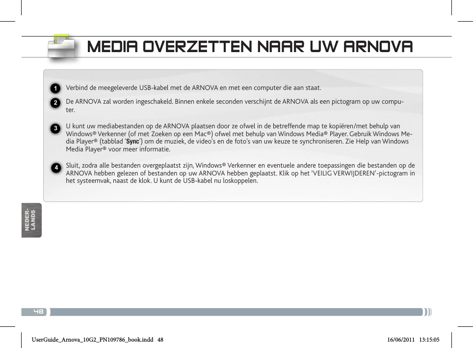 48USBNEDER-LANDSMEDIA OVERZETTEN NAAR UW ARNOVAVerbind de meegeleverde USB-kabel met de ARNOVA en met een computer die aan staat.De ARNOVA zal worden ingeschakeld. Binnen enkele seconden verschijnt de ARNOVA als een pictogram op uw compu-ter.U kunt uw mediabestanden op de ARNOVA plaatsen door ze ofwel in de betreffende map te kopiëren/met behulp van Windows® Verkenner (of met Zoeken op een Mac®) ofwel met behulp van Windows Media® Player. Gebruik Windows Me-dia Player® (tabblad &apos;Sync&apos;) om de muziek, de video&apos;s en de foto&apos;s van uw keuze te synchroniseren. Zie Help van Windows Media Player® voor meer informatie.Sluit, zodra alle bestanden overgeplaatst zijn, Windows® Verkenner en eventuele andere toepassingen die bestanden op de ARNOVA hebben gelezen of bestanden op uw ARNOVA hebben geplaatst. Klik op het ‘VEILIG VERWIJDEREN’-pictogram in het systeemvak, naast de klok. U kunt de USB-kabel nu loskoppelen.National restrictionsThis device is intended for home and ofce use in all EU countries (and other countries following the EU directive 1999/5/EC) without any limitation except for the countries mentioned below:Country Restriction  Reason/remarkBulgaria None General authorization required for outdoor use and public serviceFrance Outdoor use lim-ited to 10 mW e.i.r.p. within the band 2454-2483.5 MHzMilitary Radiolocation use. Refarming of the 2.4 GHz band has been ongoing in recent years to allow current relaxed regulation. Full implementation planned 2012Italy None If used outside of own premises, general authorization is required.Luxembourg None General authorization required for network and service supply (not for spectrum)Norway Implemented This subsection does not apply for the geo-graphical aera within a radius of 20 km from the centre of Ny-AlesundRussian Federation None Only for indoor applicationsNote: Frequency 2454-2483.5MHZ are restricted to indoor use in France.2341Consult the declaration of conformity on http://www.arnovatech.com/products/declaration_conformity.htmlUserGuide_Arnova_10G2_PN109786_book.indd   48 16/06/2011   13:15:05