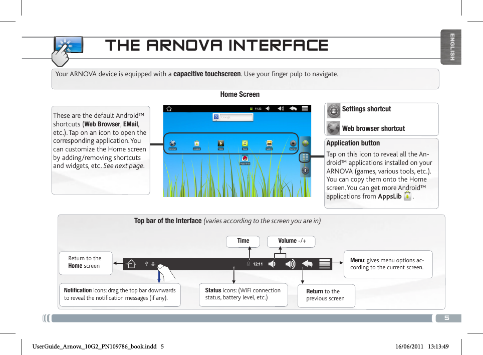 5▼▼▼▼▼▼ENGLISHTHE ARNOVA INTERFACETop bar of the Interface (varies according to the screen you are in)Return to the Home screenReturn to the previous screenMenu: gives menu options ac-cording to the current screen.Your ARNOVA device is equipped with a capacitive touchscreen. Use your finger pulp to navigate.Status icons: (WiFi connection status, battery level, etc.)Notification icons: drag the top bar downwards to reveal the notification messages (if any).These are the default Android™ shortcuts (Web Browser, EMail, etc.). Tap on an icon to open the corresponding  application. You can customize the Home screen by adding/removing shortcuts and widgets, etc. See next page.Home ScreenApplication buttonTap on this icon to reveal all the An-droid™ applications installed on your ARNOVA (games, various tools, etc.). You can copy them onto the Home screen. You can get more Android™ applications from AppsLib . Time Volume -/+  Settings shortcut  Web browser shortcutUserGuide_Arnova_10G2_PN109786_book.indd   5 16/06/2011   13:13:49