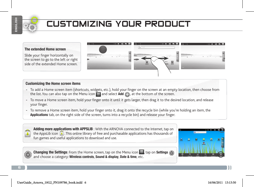 6ENGLISHCustomizing the Home screen items -To add a Home screen item (shortcuts, widgets, etc.), hold your finger on the screen at an empty location, then choose from the list. You can also tap on the Menu icon   and select Add  , at the bottom of the screen. -To move a Home screen item, hold your finger onto it until it gets larger, then drag it to the desired location, and release your finger. -To remove a Home screen item, hold your finger onto it, drag it onto the recycle bin (while you’re holding an item, the Applications tab, on the right side of the screen, turns into a recycle bin) and release your finger.CUSTOMIZING YOUR PRODUCTChanging the Settings: From the Home screen, tap on the Menu icon  , tap on Settings   and choose a category: Wireless controls, Sound &amp; display, Date &amp; time, etc. The extended Home screenSlide your finger horizontally on the screen to go to the left or right side of the extended Home screen. Adding more applications with APPSLIB : With the ARNOVA connected to the Internet, tap on the AppsLib icon  . This online library of free and purchasable applications has thousands of fun games and useful applications to download and use.UserGuide_Arnova_10G2_PN109786_book.indd   6 16/06/2011   13:13:50
