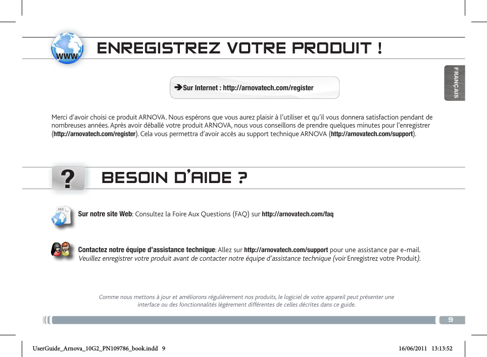 www?9FRANÇAISENREGISTREZ VOTRE PRODUIT ! ÄSur Internet : http://arnovatech.com/registerMerci d’avoir choisi ce produit ARNOVA. Nous espérons que vous aurez plaisir à l’utiliser et qu’il vous donnera satisfaction pendant de nombreuses années. Après avoir déballé votre produit ARNOVA, nous vous conseillons de prendre quelques minutes pour l’enregistrer (http://arnovatech.com/register). Cela vous permettra d’avoir accès au support technique ARNOVA (http://arnovatech.com/support). BESOIN D’AIDE ?Comme nous mettons à jour et améliorons régulièrement nos produits, le logiciel de votre appareil peut présenter une interface ou des fonctionnalités légèrement différentes de celles décrites dans ce guide.Sur notre site Web: Consultez la Foire Aux Questions (FAQ) sur http://arnovatech.com/faq Contactez notre équipe d’assistance technique: Allez sur http://arnovatech.com/support pour une assistance par e-mail. Veuillez enregistrer votre produit avant de contacter notre équipe d’assistance technique (voir Enregistrez votre Produit).UserGuide_Arnova_10G2_PN109786_book.indd   9 16/06/2011   13:13:52