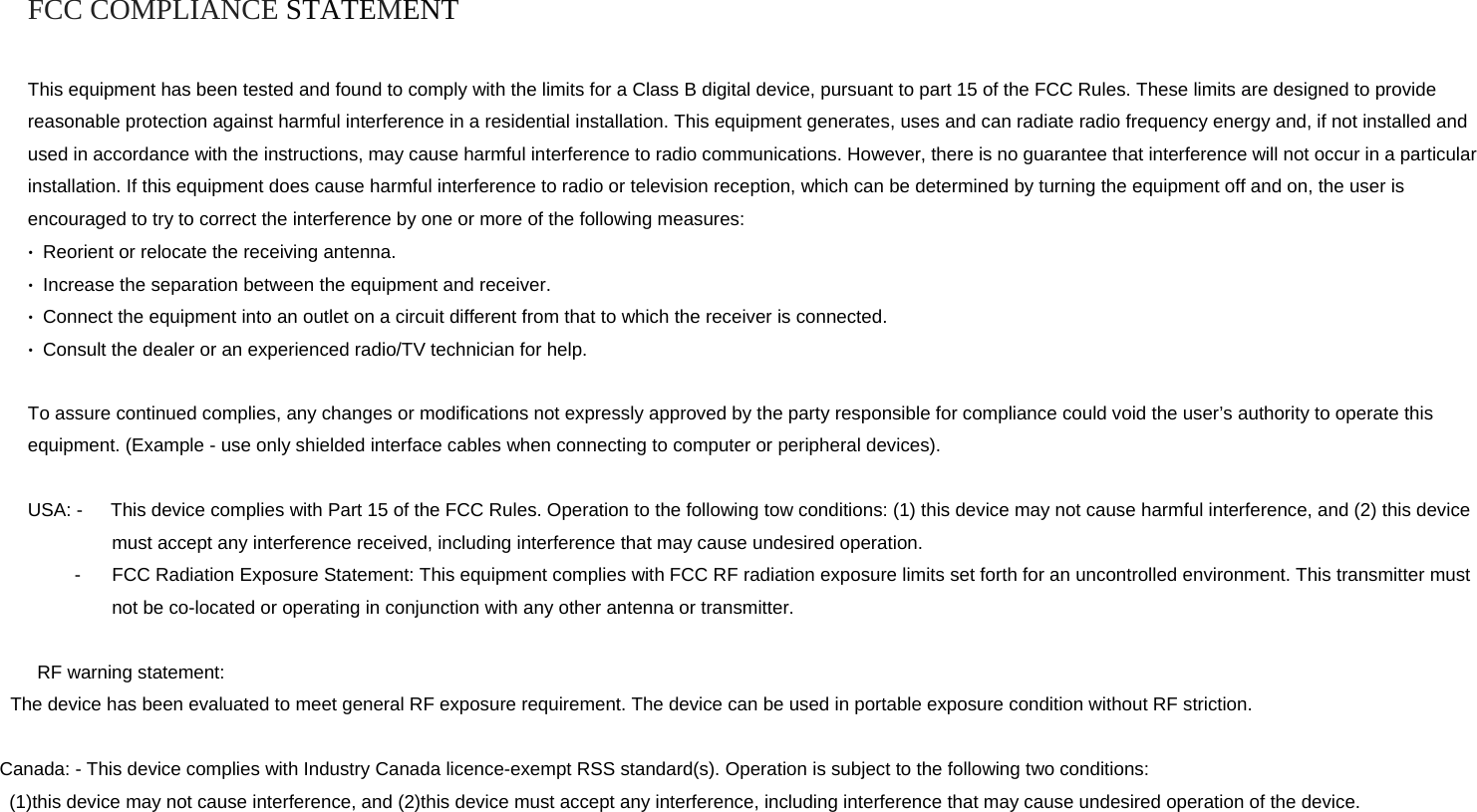 FCC COMPLIANCE STATEMENT  This equipment has been tested and found to comply with the limits for a Class B digital device, pursuant to part 15 of the FCC Rules. These limits are designed to provide reasonable protection against harmful interference in a residential installation. This equipment generates, uses and can radiate radio frequency energy and, if not installed and used in accordance with the instructions, may cause harmful interference to radio communications. However, there is no guarantee that interference will not occur in a particular installation. If this equipment does cause harmful interference to radio or television reception, which can be determined by turning the equipment off and on, the user is encouraged to try to correct the interference by one or more of the following measures: •  Reorient or relocate the receiving antenna. •  Increase the separation between the equipment and receiver. •  Connect the equipment into an outlet on a circuit different from that to which the receiver is connected. •  Consult the dealer or an experienced radio/TV technician for help.  To assure continued complies, any changes or modifications not expressly approved by the party responsible for compliance could void the user’s authority to operate this equipment. (Example - use only shielded interface cables when connecting to computer or peripheral devices).  USA: -      This device complies with Part 15 of the FCC Rules. Operation to the following tow conditions: (1) this device may not cause harmful interference, and (2) this device must accept any interference received, including interference that may cause undesired operation. -  FCC Radiation Exposure Statement: This equipment complies with FCC RF radiation exposure limits set forth for an uncontrolled environment. This transmitter must not be co-located or operating in conjunction with any other antenna or transmitter.   RF warning statement:    The device has been evaluated to meet general RF exposure requirement. The device can be used in portable exposure condition without RF striction.                  Canada: - This device complies with Industry Canada licence-exempt RSS standard(s). Operation is subject to the following two conditions:  (1)this device may not cause interference, and (2)this device must accept any interference, including interference that may cause undesired operation of the device.  