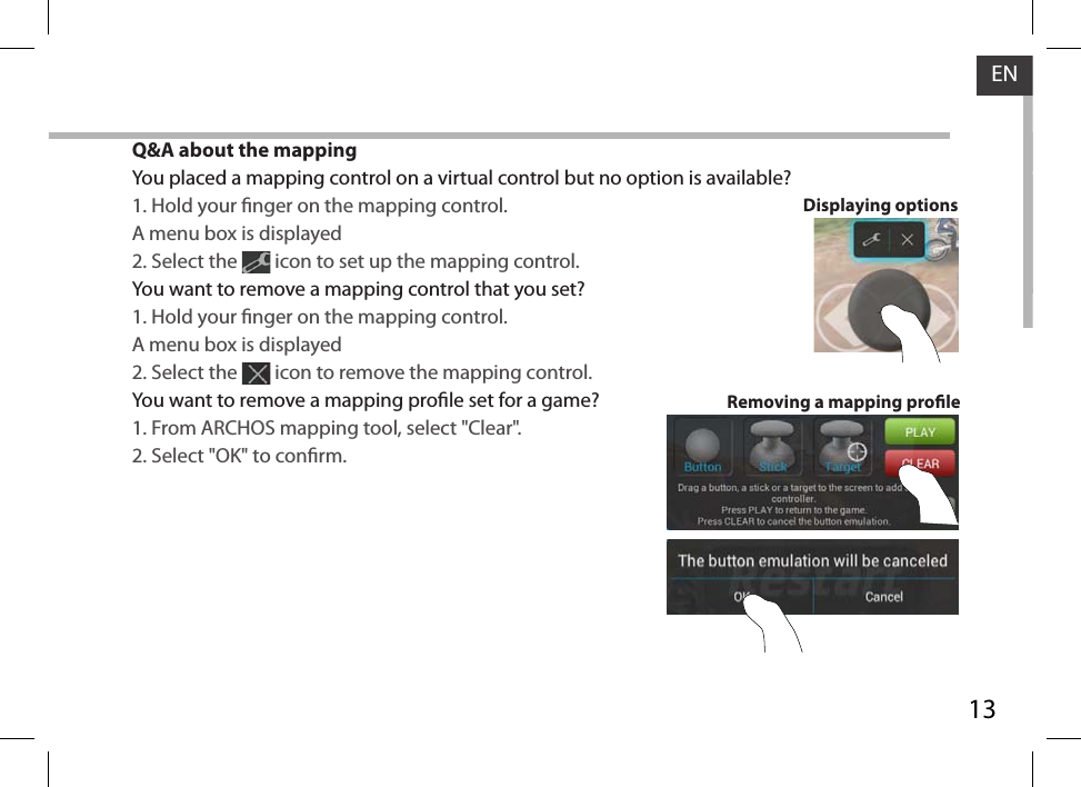 13ENQ&amp;A about the mappingYou placed a mapping control on a virtual control but no option is available?1. Hold your nger on the mapping control. A menu box is displayed2. Select the   icon to set up the mapping control. You want to remove a mapping control that you set?1. Hold your nger on the mapping control. A menu box is displayed2. Select the   icon to remove the mapping control. You want to remove a mapping prole set for a game?1. From ARCHOS mapping tool, select &quot;Clear&quot;.2. Select &quot;OK&quot; to conrm.Removing a mapping proleDisplaying options
