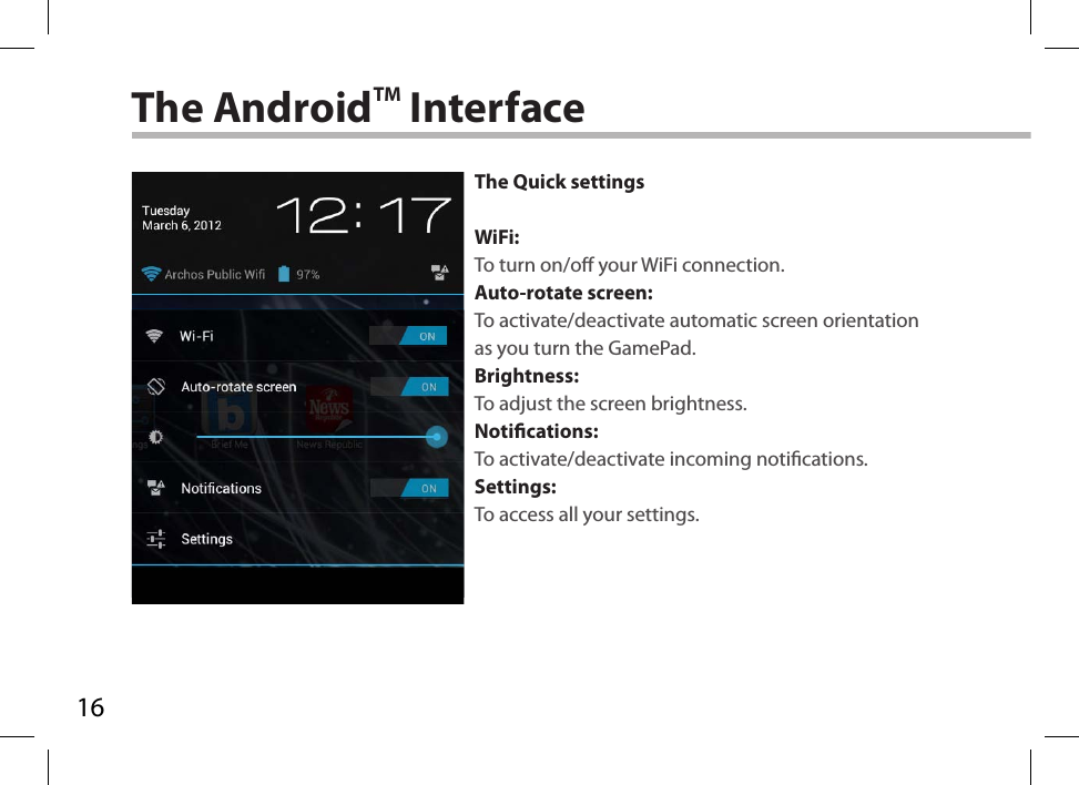 16The AndroidTM InterfaceThe Quick settingsWiFi:To turn on/o your WiFi connection.Auto-rotate screen:To activate/deactivate automatic screen orientation as you turn the GamePad.Brightness:To adjust the screen brightness.Notications:To activate/deactivate incoming notications.Settings:To access all your settings.