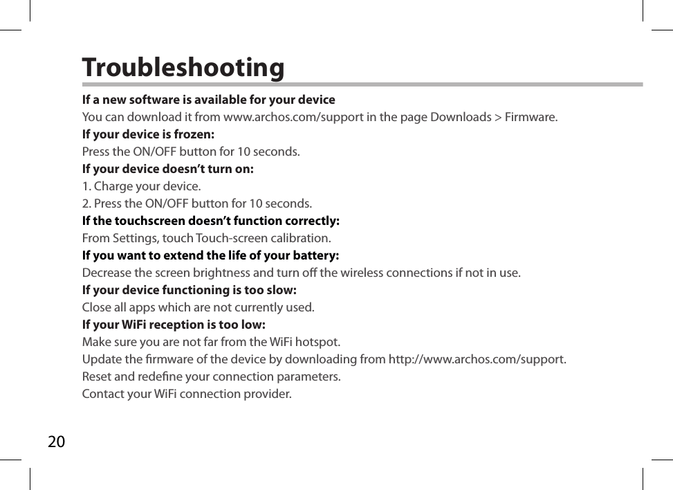 20TroubleshootingIf a new software is available for your deviceYou can download it from www.archos.com/support in the page Downloads &gt; Firmware.If your device is frozen:Press the ON/OFF button for 10 seconds.If your device doesn’t turn on:1. Charge your device. 2. Press the ON/OFF button for 10 seconds.If the touchscreen doesn’t function correctly:From Settings, touch Touch-screen calibration.If you want to extend the life of your battery:Decrease the screen brightness and turn o the wireless connections if not in use.If your device functioning is too slow:Close all apps which are not currently used.If your WiFi reception is too low:Make sure you are not far from the WiFi hotspot.Update the rmware of the device by downloading from http://www.archos.com/support.Reset and redene your connection parameters.Contact your WiFi connection provider.