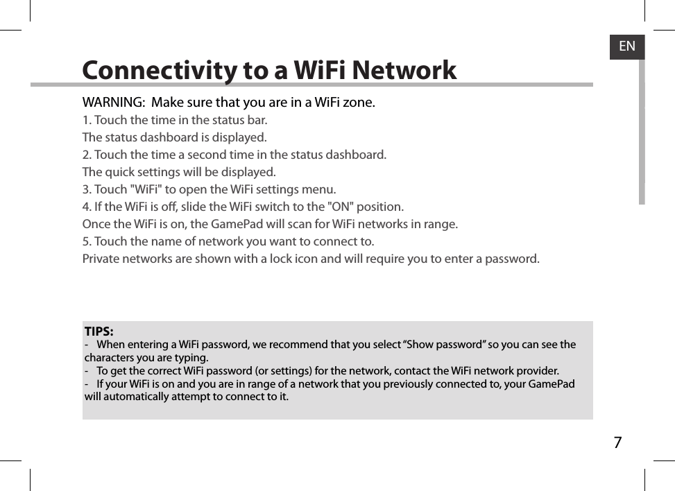 7ENConnectivity to a WiFi NetworkTIPS: -When entering a WiFi password, we recommend that you select “Show password” so you can see the characters you are typing. -To get the correct WiFi password (or settings) for the network, contact the WiFi network provider. -If your WiFi is on and you are in range of a network that you previously connected to, your GamePad will automatically attempt to connect to it.WARNING:  Make sure that you are in a WiFi zone. 1. Touch the time in the status bar. The status dashboard is displayed.2. Touch the time a second time in the status dashboard.The quick settings will be displayed.3. Touch &quot;WiFi&quot; to open the WiFi settings menu.4. If the WiFi is o, slide the WiFi switch to the &quot;ON&quot; position.  Once the WiFi is on, the GamePad will scan for WiFi networks in range.5. Touch the name of network you want to connect to. Private networks are shown with a lock icon and will require you to enter a password.