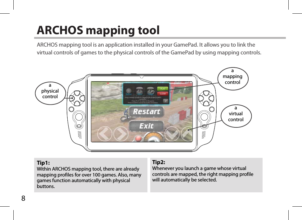 8A70GT_FRONT VIEW_scale: 1/2ARCHOS mapping tool Tip2: Whenever you launch a game whose virtual controls are mapped, the right mapping profile will automatically be selected.Tip1: Within ARCHOS mapping tool, there are already mapping profiles for over 100 games. Also, many games function automatically with physical buttons.ARCHOS mapping tool is an application installed in your GamePad. It allows you to link the virtual controls of games to the physical controls of the GamePad by using mapping controls.a physical controla mapping controla virtualcontrol