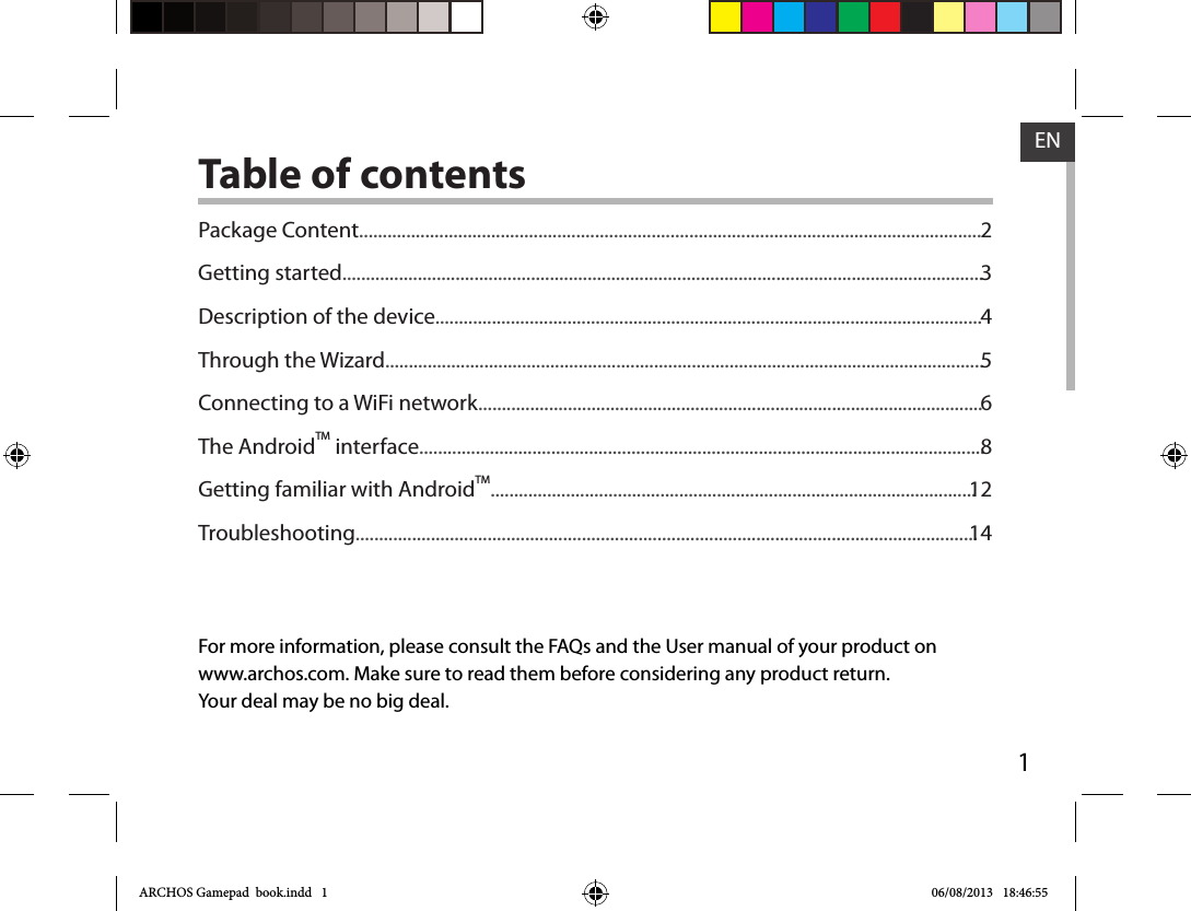 1ENENTable of contentsFor more information, please consult the FAQs and the User manual of your product onwww.archos.com. Make sure to read them before considering any product return.Your deal may be no big deal.Package Content....................................................................................................................................Getting started........................................................................................................................................Description of the device....................................................................................................................Through the Wizard...............................................................................................................................Connecting to a WiFi network...........................................................................................................The AndroidTM interface........................................................................................................................Getting familiar with AndroidTM.......................................................................................................Troubleshooting....................................................................................................................................2345681214ARCHOS Gamepad  book.indd   1 06/08/2013   18:46:55