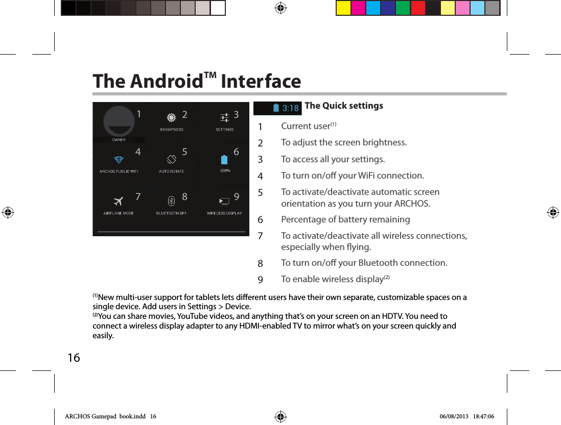 16124 67 9358The AndroidTM InterfaceThe Quick settings1Current user(1)2To adjust the screen brightness.3To access all your settings.4To turn on/o your WiFi connection.5To activate/deactivate automatic screen orientation as you turn your ARCHOS.6Percentage of battery remaining7To activate/deactivate all wireless connections, especially when ying.8To turn on/o your Bluetooth connection.9To enable wireless display(2)(1)New multi-user support for tablets lets different users have their own separate, customizable spaces on a single device. Add users in Settings &gt; Device.(2)You can share movies, YouTube videos, and anything that’s on your screen on an HDTV. You need to connect a wireless display adapter to any HDMI-enabled TV to mirror what’s on your screen quickly and easily. ARCHOS Gamepad  book.indd   16 06/08/2013   18:47:06