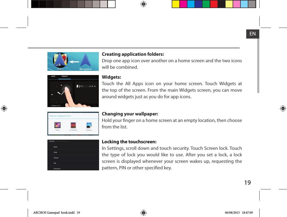 19ENCreating application folders:Drop one app icon over another on a home screen and the two icons will be combined.Widgets:Touch the All Apps icon on your home screen. Touch Widgets at the top of the screen. From the main Widgets screen, you can move around widgets just as you do for app icons.Changing your wallpaper:Hold your nger on a home screen at an empty location, then choose from the list.Locking the touchscreen:In Settings, scroll down and touch security. Touch Screen lock. Touch the type of lock you would like to use. After you set a lock, a lock screen is displayed whenever your screen wakes up, requesting the pattern, PIN or other specied key.ARCHOS Gamepad  book.indd   19 06/08/2013   18:47:09