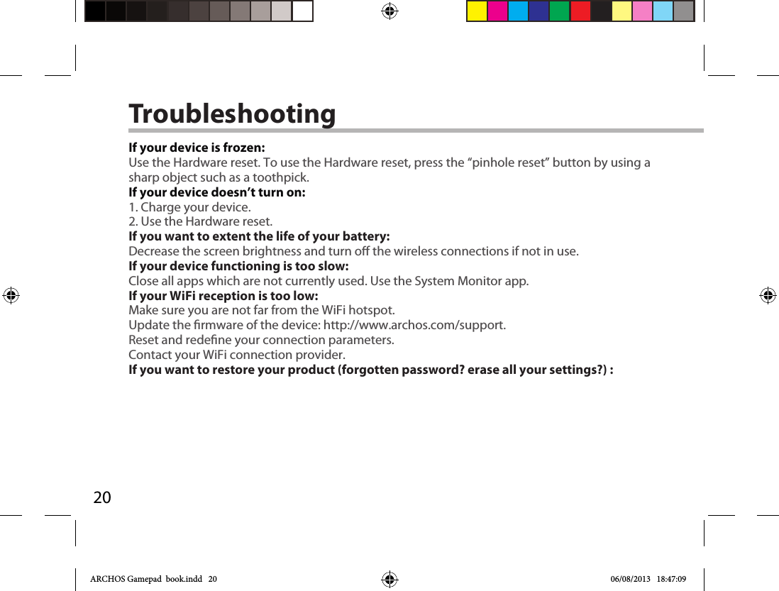 20TroubleshootingIf your device is frozen:Use the Hardware reset. To use the Hardware reset, press the “pinhole reset” button by using a sharp object such as a toothpick.If your device doesn’t turn on:1. Charge your device. 2. Use the Hardware reset. If you want to extent the life of your battery:Decrease the screen brightness and turn o the wireless connections if not in use.If your device functioning is too slow:Close all apps which are not currently used. Use the System Monitor app.If your WiFi reception is too low:Make sure you are not far from the WiFi hotspot.Update the rmware of the device: http://www.archos.com/support.Reset and redene your connection parameters.Contact your WiFi connection provider.If you want to restore your product (forgotten password? erase all your settings?) :ARCHOS Gamepad  book.indd   20 06/08/2013   18:47:09