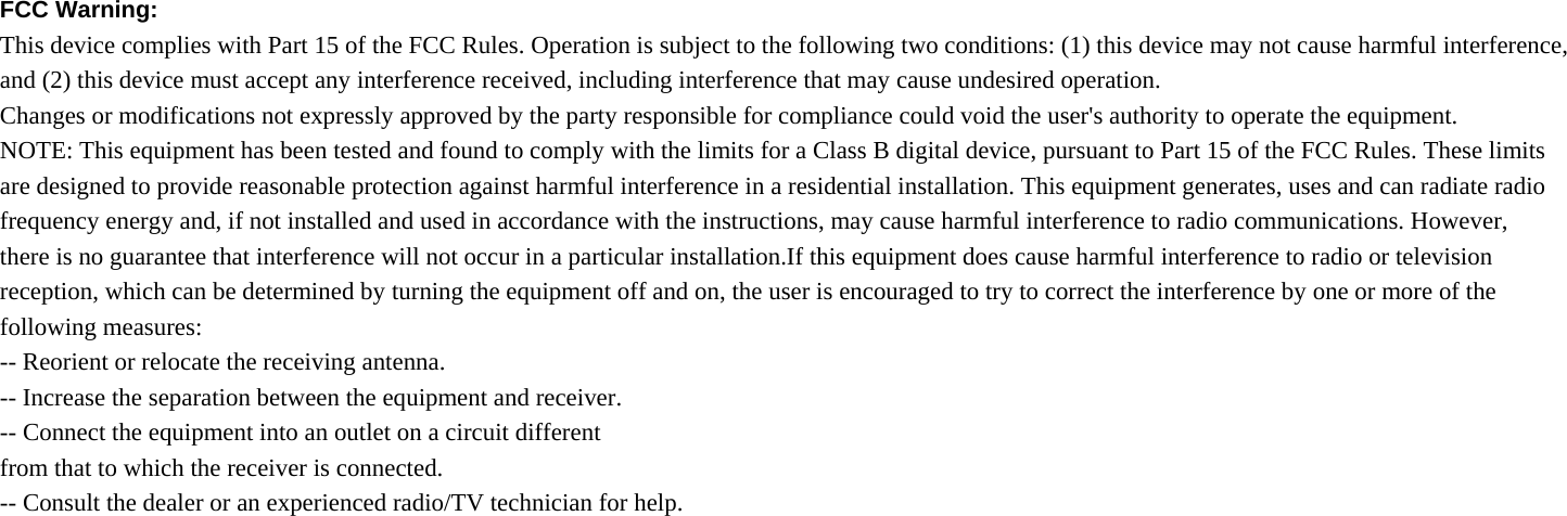 FCC Warning:   This device complies with Part 15 of the FCC Rules. Operation is subject to the following two conditions: (1) this device may not cause harmful interference, and (2) this device must accept any interference received, including interference that may cause undesired operation. Changes or modifications not expressly approved by the party responsible for compliance could void the user&apos;s authority to operate the equipment. NOTE: This equipment has been tested and found to comply with the limits for a Class B digital device, pursuant to Part 15 of the FCC Rules. These limits are designed to provide reasonable protection against harmful interference in a residential installation. This equipment generates, uses and can radiate radio frequency energy and, if not installed and used in accordance with the instructions, may cause harmful interference to radio communications. However, there is no guarantee that interference will not occur in a particular installation.If this equipment does cause harmful interference to radio or television reception, which can be determined by turning the equipment off and on, the user is encouraged to try to correct the interference by one or more of the following measures: -- Reorient or relocate the receiving antenna. -- Increase the separation between the equipment and receiver. -- Connect the equipment into an outlet on a circuit different from that to which the receiver is connected. -- Consult the dealer or an experienced radio/TV technician for help. 