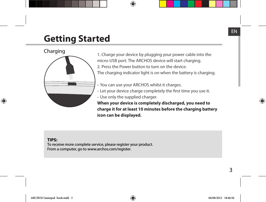 3ENGetting StartedChargingTIPS:To receive more complete service, please register your product. From a computer, go to www.archos.com/register.1. Charge your device by plugging your power cable into the micro-USB port. The ARCHOS device will start charging.2. Press the Power button to turn on the device. The charging indicator light is on when the battery is charging.  -You can use your ARCHOS whilst it charges. -Let your device charge completely the rst time you use it. -Use only the supplied charger.When your device is completely discharged, you need to charge it for at least 10 minutes before the charging battery icon can be displayed.    ARCHOS Gamepad  book.indd   3 06/08/2013   18:46:56