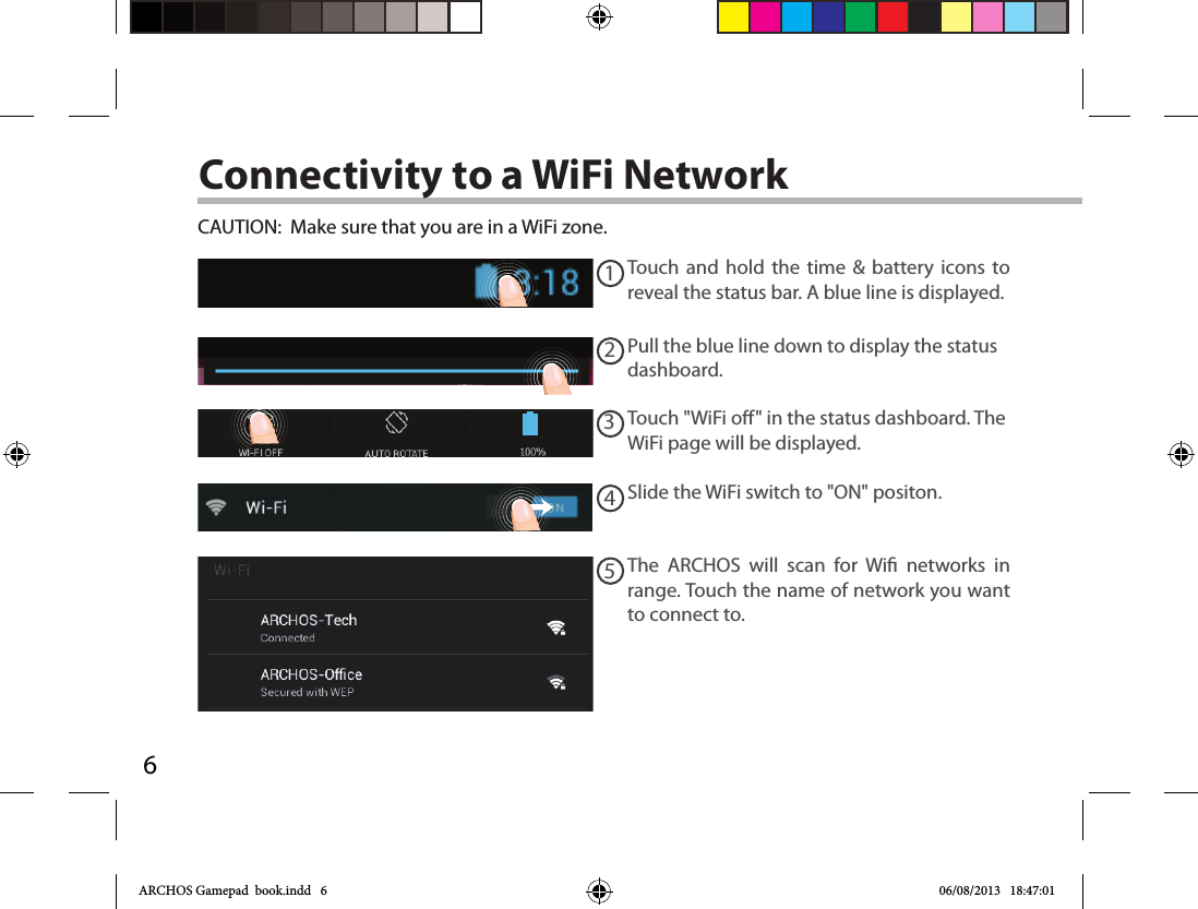 612345Connectivity to a WiFi NetworkCAUTION:  Make sure that you are in a WiFi zone. Touch and hold the time &amp; battery icons to reveal the status bar. A blue line is displayed.Pull the blue line down to display the status dashboard.Slide the WiFi switch to &quot;ON&quot; positon. The ARCHOS will scan for Wi networks in range. Touch the name of network you want to connect to. Touch &quot;WiFi o&quot; in the status dashboard. The WiFi page will be displayed.ARCHOS Gamepad  book.indd   6 06/08/2013   18:47:01