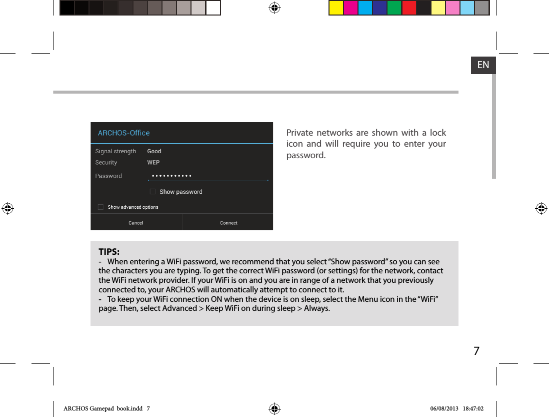 7ENTIPS: -When entering a WiFi password, we recommend that you select “Show password” so you can see the characters you are typing. To get the correct WiFi password (or settings) for the network, contact the WiFi network provider. If your WiFi is on and you are in range of a network that you previously connected to, your ARCHOS will automatically attempt to connect to it. -To keep your WiFi connection ON when the device is on sleep, select the Menu icon in the “WiFi” page. Then, select Advanced &gt; Keep WiFi on during sleep &gt; Always.Private networks are shown with a lock icon and will require you to enter your password.ARCHOS Gamepad  book.indd   7 06/08/2013   18:47:02