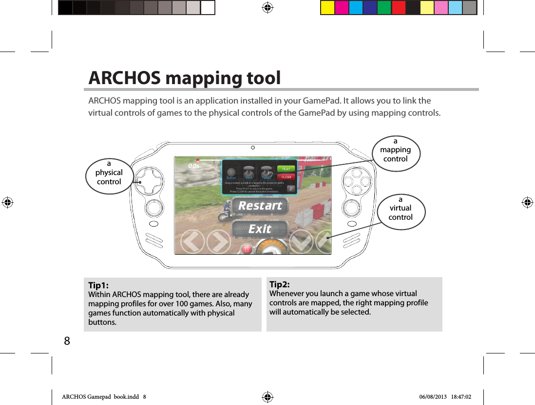 8ARCHOS mapping tool Tip2: Whenever you launch a game whose virtual controls are mapped, the right mapping profile will automatically be selected.Tip1: Within ARCHOS mapping tool, there are already mapping profiles for over 100 games. Also, many games function automatically with physical buttons.ARCHOS mapping tool is an application installed in your GamePad. It allows you to link the virtual controls of games to the physical controls of the GamePad by using mapping controls.a physical controla mapping controla virtualcontrolARCHOS Gamepad  book.indd   8 06/08/2013   18:47:02