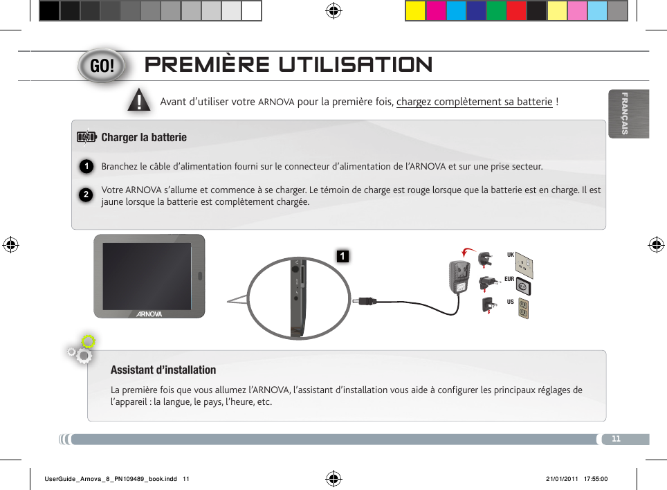 1112▲!1EURUSUKFrançaisPREmièRE utiLisatioNAssistant d’installationLa première fois que vous allumez l’ARNOVA, l’assistant d’installation vous aide à configurer les principaux réglages de l’appareil : la langue, le pays, l’heure, etc.  Avant d’utiliser votre ARNOVA pour la première fois, chargez complètement sa batterie !Charger la batterieBranchez le câble d’alimentation fourni sur le connecteur d’alimentation de l’ARNOVA et sur une prise secteur.Votre ARNOVA s’allume et commence à se charger. Le témoin de charge est rouge lorsque que la batterie est en charge. Il est jaune lorsque la batterie est complètement chargée.UserGuide_Arnova_8_PN109489_book.indd   11 21/01/2011   17:55:00