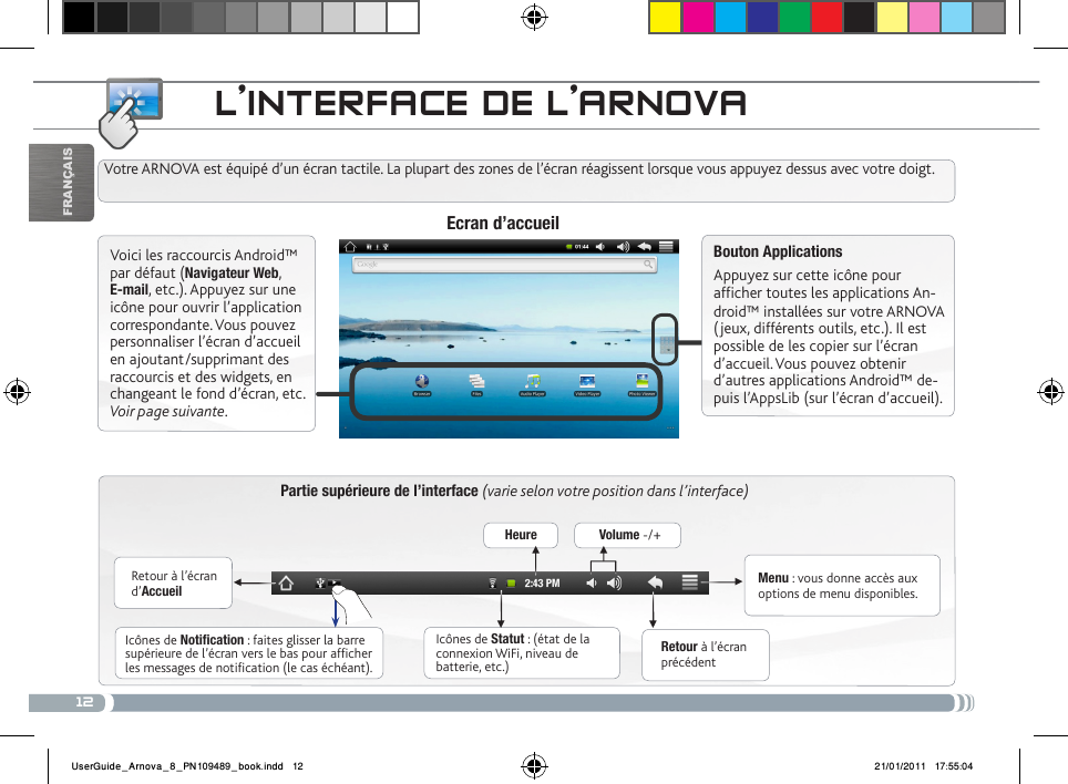 12▼▼▼▼▼▼FrançaisL’iNtERfacE DE L’aRNovaPartie supérieure de l’interface (varie selon votre position dans l’interface)Retour à l’écran d’AccueilRetour à l’écran précédentMenu : vous donne accès aux options de menu disponibles.Votre ARNOVA est équipé d’un écran tactile. La plupart des zones de l’écran réagissent lorsque vous appuyez dessus avec votre doigt.Icônes de Statut : (état de la connexion WiFi, niveau de batterie, etc.)Icônes de Notification : faites glisser la barre supérieure de l’écran vers le bas pour afficher les messages de notification (le cas échéant).Ecran d’accueilVoici les raccourcis Android™ par défaut (Navigateur Web, E-mail, etc.). Appuyez sur une icône pour ouvrir l’application correspondante. Vous pouvez personnaliser l’écran d’accueil en ajoutant/supprimant des raccourcis et des widgets, en changeant le fond d’écran, etc. Voir page suivante.Bouton ApplicationsAppuyez sur cette icône pour afficher toutes les applications An-droid™ installées sur votre ARNOVA (jeux, différents outils, etc.). Il est possible de les copier sur l’écran d’accueil. Vous pouvez obtenir d’autres applications Android™ de-puis l’AppsLib (sur l’écran d’accueil). Heure Volume -/+UserGuide_Arnova_8_PN109489_book.indd   12 21/01/2011   17:55:04