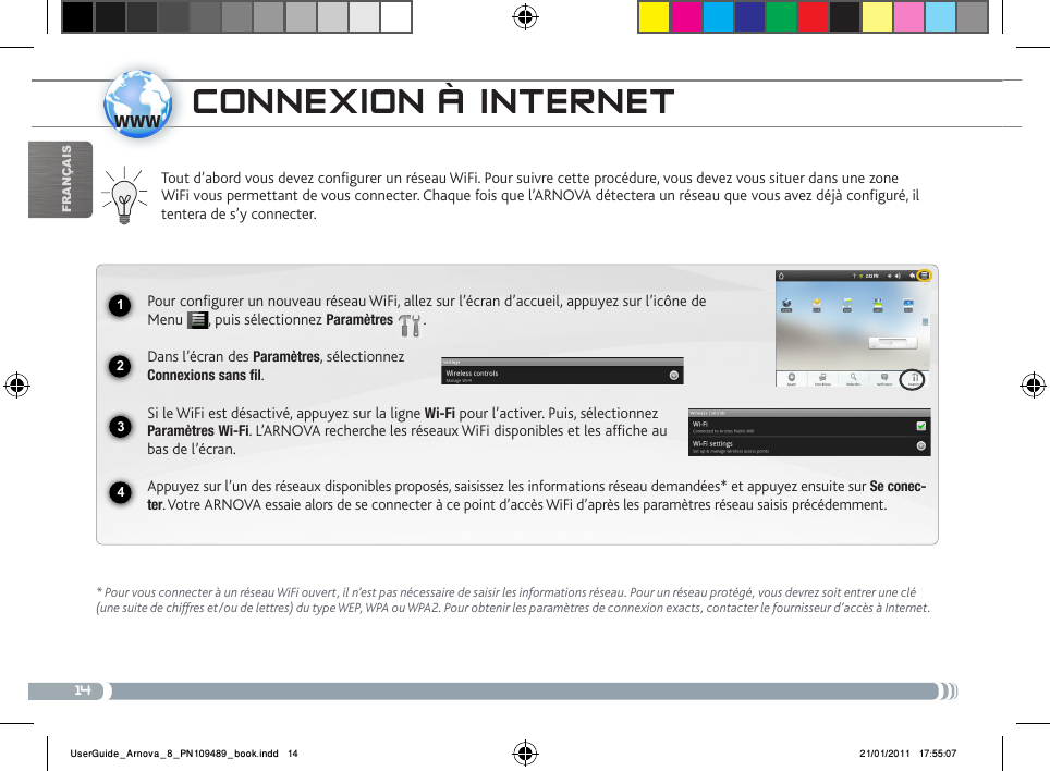 141234wwwFrançaiscoNNExioN à iNtERNEt Tout d’abord vous devez configurer un réseau WiFi. Pour suivre cette procédure, vous devez vous situer dans une zone WiFi vous permettant de vous connecter. Chaque fois que l’ARNOVA détectera un réseau que vous avez déjà configuré, il tentera de s’y connecter.* Pour vous connecter à un réseau WiFi ouvert, il n’est pas nécessaire de saisir les informations réseau. Pour un réseau protégé, vous devrez soit entrer une clé (une suite de chiffres et/ou de lettres) du type WEP, WPA ou WPA2. Pour obtenir les paramètres de connexion exacts, contacter le fournisseur d’accès à Internet.Pour configurer un nouveau réseau WiFi, allez sur l’écran d’accueil, appuyez sur l’icône de Menu  , puis sélectionnez Paramètres  .  Dans l’écran des Paramètres, sélectionnez  Connexions sans fil.Si le WiFi est désactivé, appuyez sur la ligne Wi-Fi pour l’activer. Puis, sélectionnez Paramètres Wi-Fi. L’ARNOVA recherche les réseaux WiFi disponibles et les affiche au bas de l’écran. Appuyez sur l’un des réseaux disponibles proposés, saisissez les informations réseau demandées* et appuyez ensuite sur Se conec-ter. Votre ARNOVA essaie alors de se connecter à ce point d’accès WiFi d’après les paramètres réseau saisis précédemment.UserGuide_Arnova_8_PN109489_book.indd   14 21/01/2011   17:55:07