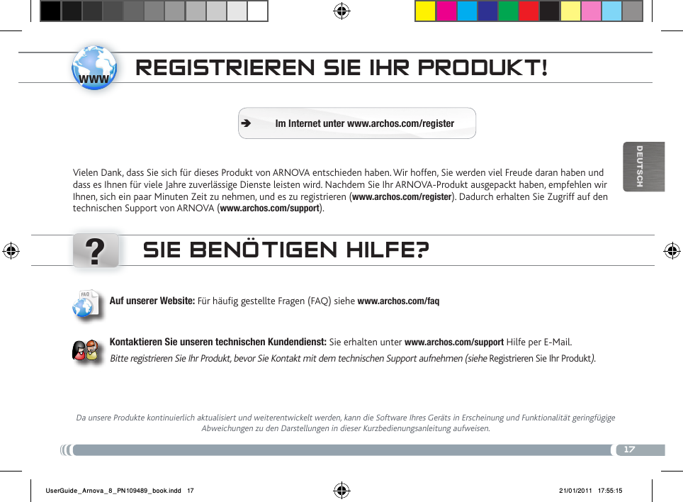 www?17DEUTsChREgistRiEREN siE iHR PRoDukt!Vielen Dank, dass Sie sich für dieses Produkt von ARNOVA entschieden haben. Wir hoffen, Sie werden viel Freude daran haben und dass es Ihnen für viele Jahre zuverlässige Dienste leisten wird. Nachdem Sie Ihr ARNOVA-Produkt ausgepackt haben, empfehlen wir Ihnen, sich ein paar Minuten Zeit zu nehmen, und es zu registrieren (www.archos.com/register). Dadurch erhalten Sie Zugriff auf den technischen Support von ARNOVA (www.archos.com/support). Im Internet unter www.archos.com/register ÄsiE BENÖtigEN HiLfE?Da unsere Produkte kontinuierlich aktualisiert und weiterentwickelt werden, kann die Software Ihres Geräts in Erscheinung und Funktionalität geringfügige Abweichungen zu den Darstellungen in dieser Kurzbedienungsanleitung aufweisen.Auf unserer Website: Für häug gestellte Fragen (FAQ) siehe www.archos.com/faqKontaktieren Sie unseren technischen Kundendienst: Sie erhalten unter www.archos.com/support Hilfe per E-Mail.Bitte registrieren Sie Ihr Produkt, bevor Sie Kontakt mit dem technischen Support aufnehmen (siehe Registrieren Sie Ihr Produkt).UserGuide_Arnova_8_PN109489_book.indd   17 21/01/2011   17:55:15