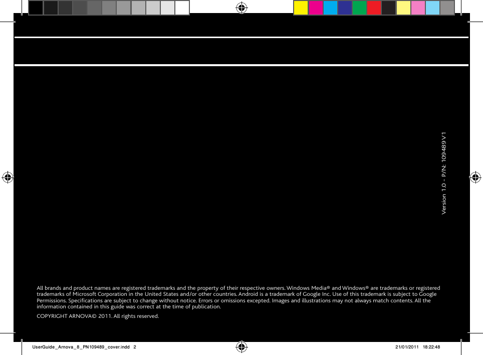 All brands and product names are registered trademarks and the property of their respective owners. Windows Media® and Windows® are trademarks or registered trademarks of Microsoft Corporation in the United States and/or other countries. Android is a trademark of Google Inc. Use of this trademark is subject to Google Permissions. Specifications are subject to change without notice. Errors or omissions excepted. Images and illustrations may not always match contents. All the information contained in this guide was correct at the time of publication.COPYRIGHT ARNOVA© 2011. All rights reserved.              Version 1.0 - P/N: 109489 V1UserGuide_Arnova_8_PN109489_cover.indd   2 21/01/2011   18:22:48