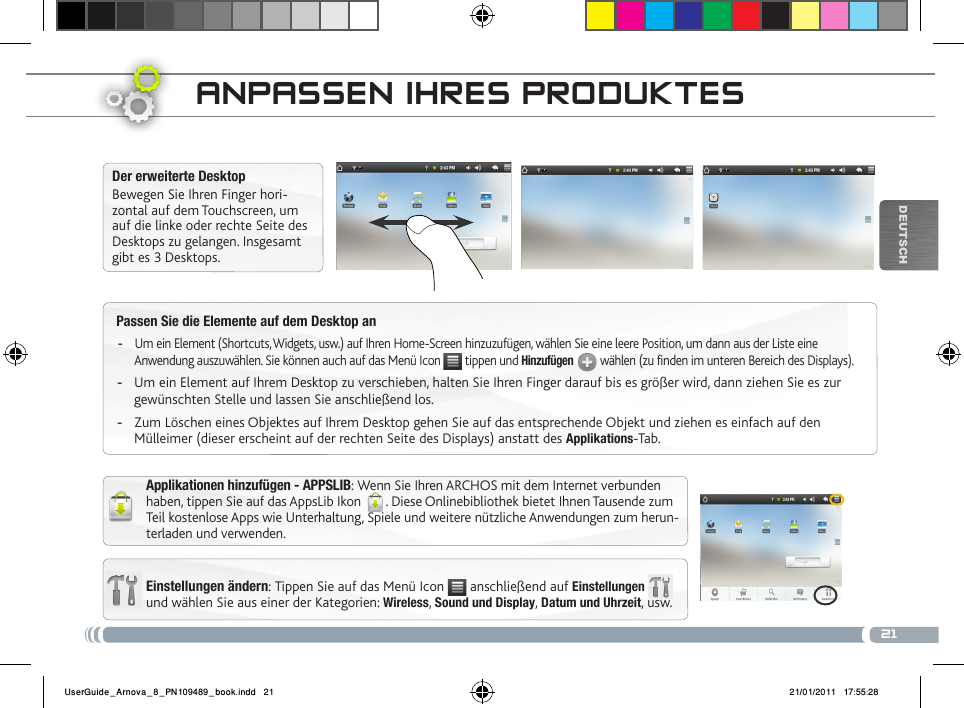 21DEUTsChPassen Sie die Elemente auf dem Desktop anUm ein Element (Shortcuts, Widgets, usw.) auf Ihren Home-Screen hinzuzufügen, wählen Sie eine leere Position, um dann aus der Liste eine  -Anwendung auszuwählen. Sie können auch auf das Menü Icon   tippen und Hinzufügen  wählen (zu finden im unteren Bereich des Displays).Um ein Element auf Ihrem Desktop zu verschieben, halten Sie Ihren Finger darauf bis es größer wird, dann ziehen Sie es zur  -gewünschten Stelle und lassen Sie anschließend los.Zum Löschen eines Objektes auf Ihrem Desktop gehen Sie auf das entsprechende Objekt und ziehen es einfach auf den  -Mülleimer (dieser erscheint auf der rechten Seite des Displays) anstatt des Applikations-Tab.aNPassEN iHREs PRoDuktEsEinstellungen ändern: Tippen Sie auf das Menü Icon   anschließend auf Einstellungen  und wählen Sie aus einer der Kategorien: Wireless, Sound und Display, Datum und Uhrzeit, usw.Der erweiterte DesktopBewegen Sie Ihren Finger hori-zontal auf dem Touchscreen, um auf die linke oder rechte Seite des Desktops zu gelangen. Insgesamt gibt es 3 Desktops. Applikationen hinzufügen - APPSLIB: Wenn Sie Ihren ARCHOS mit dem Internet verbunden haben, tippen Sie auf das AppsLib Ikon  . Diese Onlinebibliothek bietet Ihnen Tausende zum Teil kostenlose Apps wie Unterhaltung, Spiele und weitere nützliche Anwendungen zum herun-terladen und verwenden.UserGuide_Arnova_8_PN109489_book.indd   21 21/01/2011   17:55:28