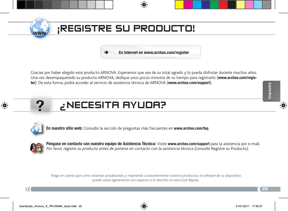 www?25EsPaÑOlÜBERtRagEN voN mEDiaDatEiEN ¡REgistRE su PRoDucto!Gracias por haber elegido este producto ARNOVA. Esperamos que sea de su total agrado y lo pueda disfrutar durante muchos años. Una vez desempaquetado su producto ARNOVA, dedique unos pocos minutos de su tiempo para registrarlo (www.archos.com/regis-ter). De esta forma, podrá acceder al servicio de asistencia técnica de ARNOVA (www.archos.com/support). En Internet en www.archos.com/register Ä¿NEcEsita ayuDa?Tenga en cuenta que como estamos actualizando y mejorando constantemente nuestros productos, el software de su dispositivo puede variar ligeramente con respecto a lo descrito en esta Guía Rápida.En nuestro sitio web: Consulte la sección de preguntas más frecuentes en www.archos.com/faqPóngase en contacto con nuestro equipo de Asistencia Técnica: Visite www.archos.com/support para la asistencia por e-mail. Por favor, registre su producto antes de ponerse en contacto con la asistencia técnica (consulte Registre su Producto).UserGuide_Arnova_8_PN109489_book.indd   25 21/01/2011   17:55:37