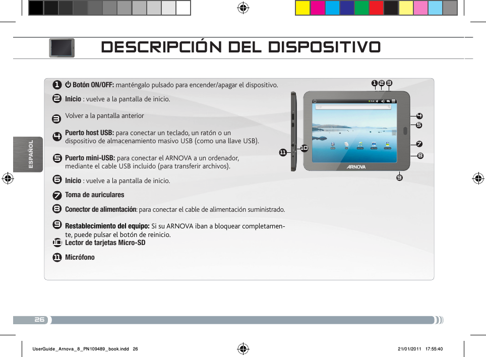 2631 245789612345611789101110EsPaÑOlDEscRiPcióN DEL DisPositivo Botón ON/OFF: manténgalo pulsado para encender/apagar el dispositivo.   Inicio : vuelve a la pantalla de inicio.   Volver a la pantalla anterior  Puerto host USB: para conectar un teclado, un ratón o un  dispositivo de almacenamiento masivo USB (como una llave USB).  Puerto mini-USB: para conectar el ARNOVA a un ordenador,  mediante el cable USB incluido (para transferir archivos).Inicio : vuelve a la pantalla de inicio. Toma de auriculares Conector de alimentación: para conectar el cable de alimentación suministrado.  Restablecimiento del equipo: Si su ARNOVA iban a bloquear completamen-te, puede pulsar el botón de reinicio. Lector de tarjetas Micro-SDMicrófonoUserGuide_Arnova_8_PN109489_book.indd   26 21/01/2011   17:55:40