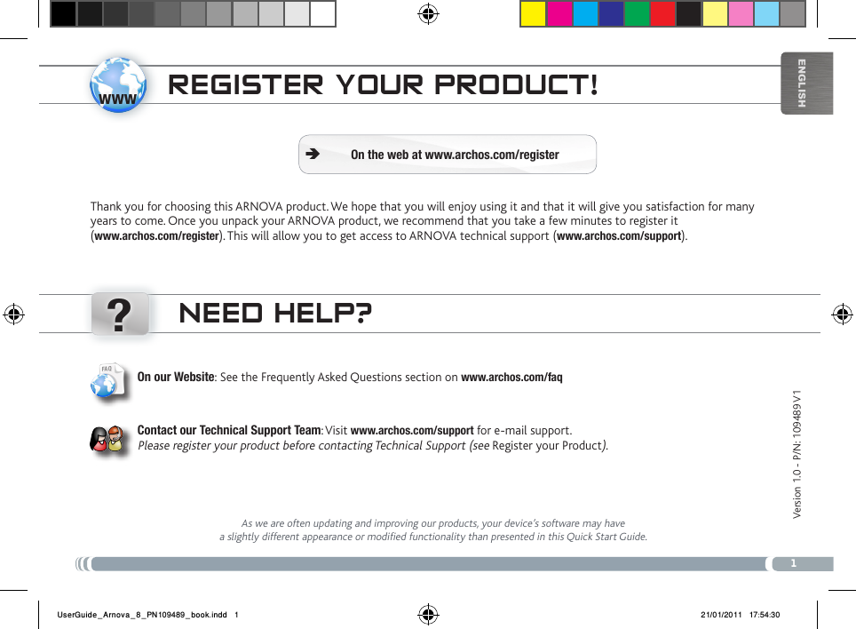 www?1EnglishNEED HELP?As we are often updating and improving our products, your device’s software may have a slightly different appearance or modified functionality than presented in this Quick Start Guide.On our Website: See the Frequently Asked Questions section on www.archos.com/faqContact our Technical Support Team: Visit www.archos.com/support for e-mail support. Please register your product before contacting Technical Support (see Register your Product).REgistER youR PRoDuct!Thank you for choosing this ARNOVA product. We hope that you will enjoy using it and that it will give you satisfaction for many years to come. Once you unpack your ARNOVA product, we recommend that you take a few minutes to register it  (www.archos.com/register). This will allow you to get access to ARNOVA technical support (www.archos.com/support). On the web at www.archos.com/register ÄVersion 1.0 - P/N: 109489 V1UserGuide_Arnova_8_PN109489_book.indd   1 21/01/2011   17:54:30