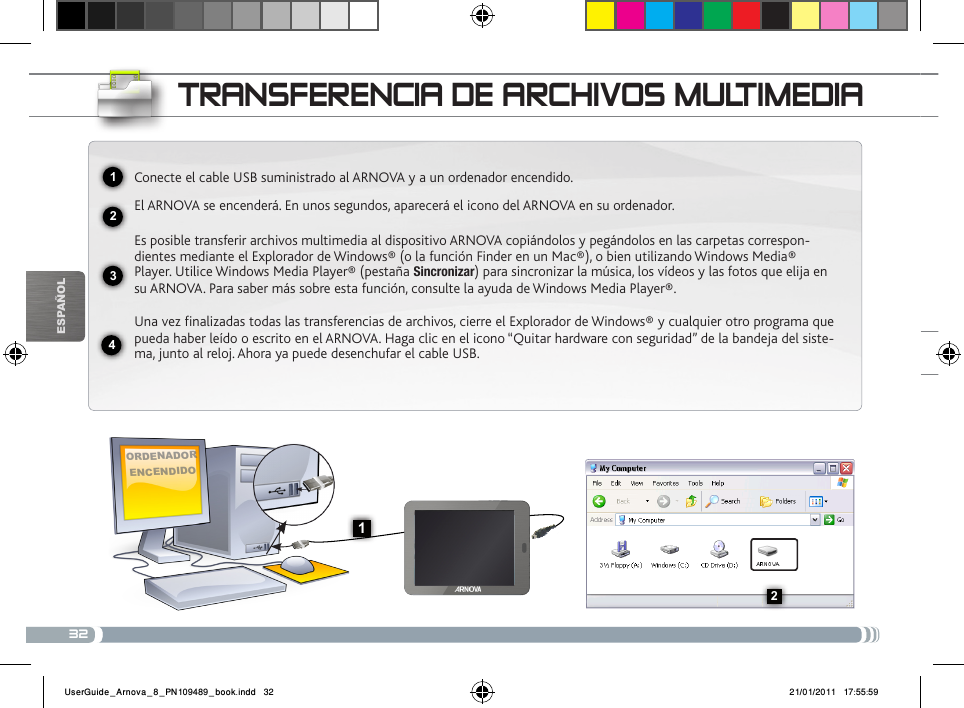 322341132EsPaÑOltRaNsfERENcia DE aRcHivos muLtimEDiaOrdenadOr encendidOConecte el cable USB suministrado al ARNOVA y a un ordenador encendido.El ARNOVA se encenderá. En unos segundos, aparecerá el icono del ARNOVA en su ordenador.Es posible transferir archivos multimedia al dispositivo ARNOVA copiándolos y pegándolos en las carpetas correspon-dientes mediante el Explorador de Windows® (o la función Finder en un Mac®), o bien utilizando Windows Media® Player. Utilice Windows Media Player® (pestaña Sincronizar) para sincronizar la música, los vídeos y las fotos que elija en su ARNOVA. Para saber más sobre esta función, consulte la ayuda de Windows Media Player®.Una vez finalizadas todas las transferencias de archivos, cierre el Explorador de Windows® y cualquier otro programa que pueda haber leído o escrito en el ARNOVA. Haga clic en el icono “Quitar hardware con seguridad” de la bandeja del siste-ma, junto al reloj. Ahora ya puede desenchufar el cable USB.UserGuide_Arnova_8_PN109489_book.indd   32 21/01/2011   17:55:59