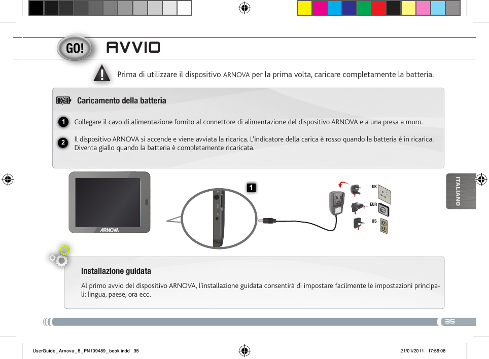 3512▲!1EURUSUKiTalianOavvioInstallazione guidataAl primo avvio del dispositivo ARNOVA, l&apos;installazione guidata consentirà di impostare facilmente le impostazioni principa--li: lingua, paese, ora ecc. Prima di utilizzare il dispositivo ARNOVA per la prima volta, caricare completamente la batteria.Caricamento della batteriaCollegare il cavo di alimentazione fornito al connettore di alimentazione del dispositivo ARNOVA e a una presa a muro.Il dispositivo ARNOVA si accende e viene avviata la ricarica. L’indicatore della carica è rosso quando la batteria è in ricarica. Diventa giallo quando la batteria è completamente ricaricata.UserGuide_Arnova_8_PN109489_book.indd   35 21/01/2011   17:56:08