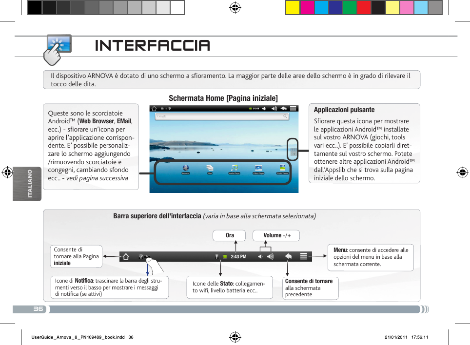 36▼▼▼▼▼▼iTalianOiNtERfacciaBarra superiore dell&apos;interfaccia (varia in base alla schermata selezionata)Consente di tornare alla Pagina inizialeConsente di tornare alla schermata precedenteMenu: consente di accedere alle opzioni del menu in base alla schermata corrente.Il dispositivo ARNOVA è dotato di uno schermo a soramento. La maggior parte delle aree dello schermo è in grado di rilevare il tocco delle dita.Schermata Home [Pagina iniziale]Applicazioni pulsanteSfiorare questa icona per mostrare le applicazioni Android™ installate sul vostro ARNOVA (giochi, tools vari ecc..). E’ possibile copiarli diret-tamente sul vostro schermo. Potete ottenere altre applicazioni Android™ dall’Appslib che si trova sulla pagina iniziale dello schermo. Icone delle Stato: collegamen-to wifi, livello batteria ecc..Icone di Notifica: trascinare la barra degli stru-menti verso il basso per mostrare i messaggi di notifica (se attivi)Queste sono le scorciatoie Android™ (Web Browser, EMail, ecc.) - sfiorare un’icona per aprire l’applicazione corrispon-dente. E’ possibile personaliz-zare lo schermo aggiungendo /rimuovendo scorciatoie e congegni, cambiando sfondo ecc.. - vedi pagina successivaOra Volume -/+UserGuide_Arnova_8_PN109489_book.indd   36 21/01/2011   17:56:11