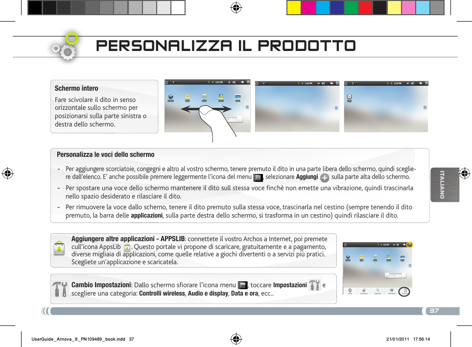 37iTalianOPersonalizza le voci dello schermoPer aggiungere scorciatoie, congegni e altro al vostro schermo, tenere premuto il dito in una parte libera dello schermo, quindi sceglie- -re dall’elenco. E’ anche possibile premere leggermente l’icona del menu  , selezionare Aggiungi  sulla parte alta dello schermo.Per spostare una voce dello schermo mantenere il dito sull stessa voce finchè non emette una vibrazione, quindi trascinarla  -nello spazio desiderato e rilasciare il dito.Per rimuovere la voce dallo schemo, tenere il dito premuto sulla stessa voce, trascinarla nel cestino (sempre tenendo il dito  -premuto, la barra delle applicazioni, sulla parte destra dello schermo, si trasforma in un cestino) quindi rilasciare il dito.PERsoNaLizza iL PRoDottoCambio Impostazioni: Dallo schermo sfiorare l’icona menu  , toccare Impostazioni   e scegliere una categoria: Controlli wireless, Audio e display, Data e ora, ecc..Schermo interoFare scivolare il dito in senso orizzontale sullo schermo per posizionarsi sulla parte sinistra o destra dello schermo. Aggiungere altre applicazioni - APPSLIB: connettete il vostro Archos a Internet, poi premete cull’icona AppsLib  . Questo portale vi propone di scaricare, gratuitamente e a pagamento, diverse migliaia di applicazioni, come quelle relative a giochi divertenti o a servizi più pratici. Scegliete un’applicazione e scaricatela.UserGuide_Arnova_8_PN109489_book.indd   37 21/01/2011   17:56:14