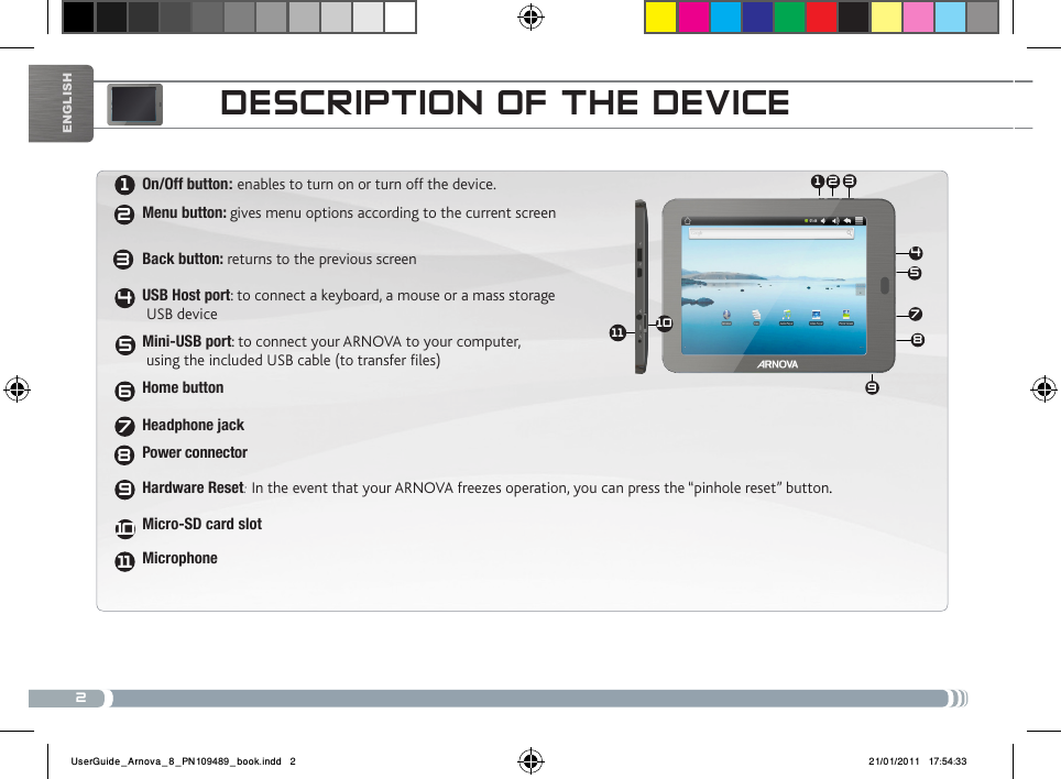 231 245789612345611789101110EnglishDEscRiPtioN of tHE DEvicEOn/Off button: enables to turn on or turn off the device. Menu button: gives menu options according to the current screen   Back button: returns to the previous screen  USB Host port: to connect a keyboard, a mouse or a mass storage  USB deviceMini-USB port: to connect your ARNOVA to your computer,  using the included USB cable (to transfer files)Home button  Headphone jackPower connectorHardware Reset: In the event that your ARNOVA freezes operation, you can press the “pinhole reset” button.  Micro-SD card slotMicrophoneUserGuide_Arnova_8_PN109489_book.indd   2 21/01/2011   17:54:33