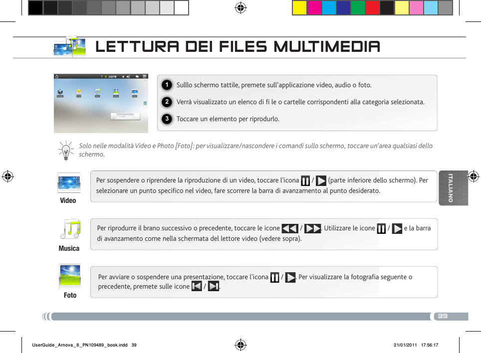 39123iTalianOLEttuRa DEi fiLEs muLtimEDiaSulllo schermo tattile, premete sull’applicazione video, audio o foto.Verrà visualizzato un elenco di  le o cartelle corrispondenti alla categoria selezionata.Toccare un elemento per riprodurlo. Solo nelle modalità Video e Photo [Foto]: per visualizzare/nascondere i comandi sullo schermo, toccare un’area qualsiasi dello schermo.Per sospendere o riprendere la riproduzione di un video, toccare l&apos;icona   /   (parte inferiore dello schermo). Per selezionare un punto specico nel video, fare scorrere la barra di avanzamento al punto desiderato. Per riprodurre il brano successivo o precedente, toccare le icone   /  . Utilizzare le icone   /   e la barra di avanzamento come nella schermata del lettore video (vedere sopra).Per avviare o sospendere una presentazione, toccare l&apos;icona   /  . Per visualizzare la fotograa seguente o precedente, premete sulle icone   /  .VideoMusicaFotoUserGuide_Arnova_8_PN109489_book.indd   39 21/01/2011   17:56:17